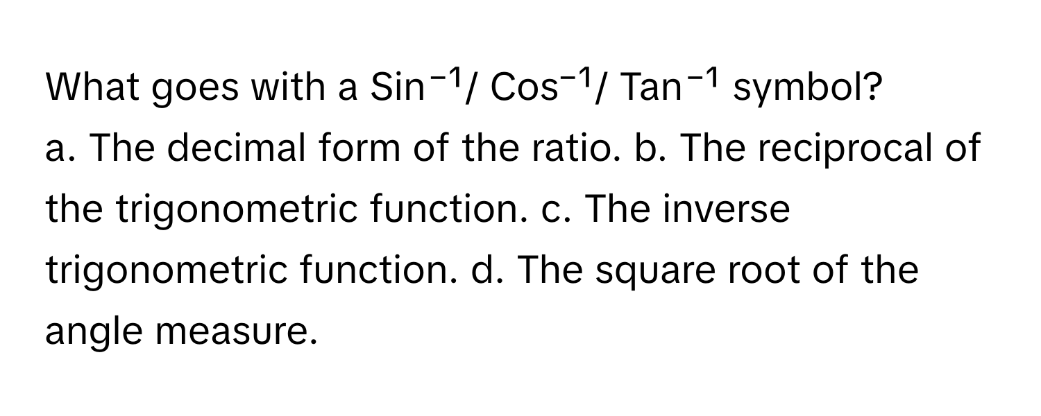 What goes with a Sin⁻¹/ Cos⁻¹/ Tan⁻¹ symbol?

a. The decimal form of the ratio. b. The reciprocal of the trigonometric function. c. The inverse trigonometric function. d. The square root of the angle measure.