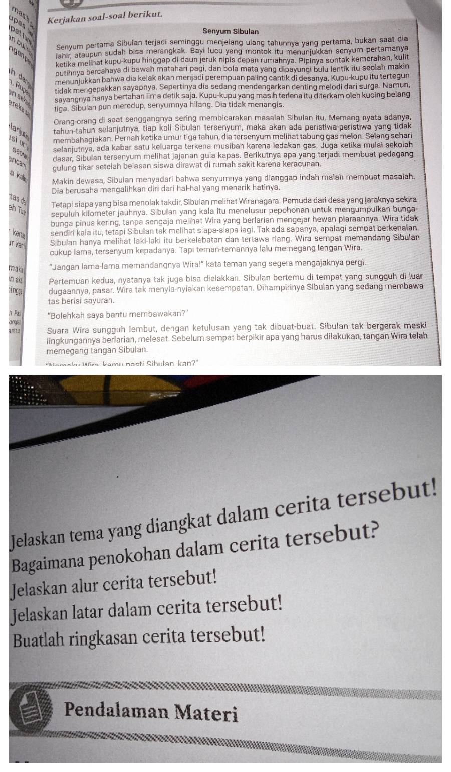 masih Kerjakan soal-soal berikut.
upas pat tun
Senyum Sibulan
n bulir 
Senyum pertama Sibulan terjadi seminggu menjelang ulang tahunnya yang pertama, bukan saat dia
gan lahir, ataupun sudah bisa merangkak. Bayi lucu yang montok itu menunjukkan senyum pertamanya
ketika melihat kupu-kupu hinggap di daun jeruk nipis depan rumahnya. Pipinya sontak kemerahan, kulit
putihnya bercahaya di bawah matahari pagi, dan bola mata yang dipayungi bulu lentik itu seolah makin
n dn menunjukkan bahwa dia kelak akan menjadi perempuan paling cantik di desanya. Kupu-kupu itu tertegun
. Rups tidak mengepakkan sayapnya. Sepertinya dia sedang mendengarkan denting melodi dari surga. Namun,
an sek sayangnya hanya bertahan lima detik saja. Kupu-kupu yang masih terlena itu diterkam oleh kucing belang
erekas tiga. Sibulan pun meredup, senyumnya hilang. Dia tidak menangis.
Orang-orang di saat senggangnya sering membicarakan masalah Sibulan itu. Memang nyata adanya,
anjut tahun-tahun selanjutnya, tiap kali Sibulan tersenyum, maka akan ada peristiwa-peristiwa yang tidak
membahagiakan. Pernah ketika umur tiga tahun, dia tersenyum melihat tabung gas melon. Selang sehari
selanjutnya, ada kabar satu keluarga terkena musibah karena ledakan gas. Juga ketika mulai sekolah
si unt seorar
dasar, Sibulan tersenyum melihat jajanan gula kapas. Berikutnya apa yang terjadi membuat pedagang
ancam
gulung tikar setelah belasan siswa dirawat di rumah sakit karena keracunan.
a kalis Makin dewasa, Sibulan menyadari bahwa senyumnya yang dianggap indah malah membuat masalah.
Dia berusaha mengalihkan diri dari hal-hal yang menarik hatinya.
tas da
Tetapi siapa yang bisa menolak takdir, Sibulan melihat Wiranagara. Pemuda dari desa yang jaraknya sekira
eh T
sepuluh kilometer jauhnya. Sibulan yang kala itu menelusur pepohonan untuk mengumpulkan bunga-
bunga pinus kering, tanpa sengaja melihat Wira yang berlarian mengejar hewan piaraannya. Wira tidak
keta sendiri kala itu, tetapi Sibulan tak melihat siapa-siapa lagi. Tak ada sapanya, apalagi sempat berkenalan.
ür kan Sibulan hanya melihat laki-laki itu berkelebatan dan tertawa riang. Wira sempat memandang Sibulan
cukup Iama, tersenyum kepadanya. Tapi teman-temannya lalu memegang lengan Wira.
makir "Jangan lama-lama memandangnya Wira!" kata teman yang segera mengajaknya pergi.
in aks Pertemuan kedua, nyatanya tak juga bisa dielakkan. Sibulan bertemu di tempat yang sungguh di luar
ing dugaannya, pasar. Wira tak menyia-nyiakan kesempatan. Dihampirinya Sibulan yang sedang membawa
tas berisi sayuran.
h Pas “Bolehkah saya bantu membawakan?”
ompar
antar Suara Wira sungguh lembut, dengan ketulusan yang tak dibuat-buat. Sibulan tak bergerak meski
lingkungannya berlarian, melesat. Sebelum sempat berpikir apa yang harus dilakukan, tangan Wira telah
memegang tangan Sibulan.
''Nemaky Wira kamu nasti Sihulan kan?'
Jelaskan tema yang diangkat dalam cerita tersebut!
Bagaimana penokohan dalam cerita tersebut?
Jelaskan alur cerita tersebut!
Jelaskan latar dalam cerita tersebut!
Buatlah ringkasan cerita tersebut!
Pendalaman Materi