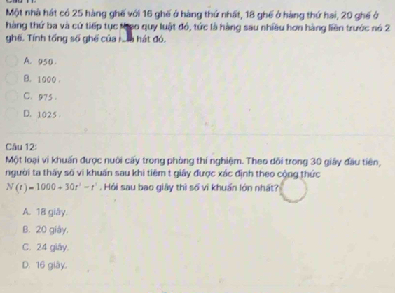 Một nhà hát có 25 hàng ghế với 16 ghế ở hàng thứ nhất, 18 ghế ở hàng thứ hai, 20 ghế ở
hàng thứ ba và cứ tiếp tục kheo quy luật đó, tức là hàng sau nhiều hơn hàng liền trước nó 2
ghế. Tính tổng số ghế của nm hát đó.
A. 950.
B. 1000.
C. 975.
D. 1025.
Câu 12:
Một loại vi khuẩn được nuôi cấy trong phòng thí nghiệm. Theo dõi trong 30 giây đầu tiên,
người ta thấy số vi khuấn sau khi tiêm t giây được xác định theo cộng thức
N(t)=1000+30t^3-r^3. Hồi sau bao giãy thì số vì khuẩn lớn nhất?
A. 18 giây.
B. 20 giây.
C. 24 giāy.
D. 16 giây.