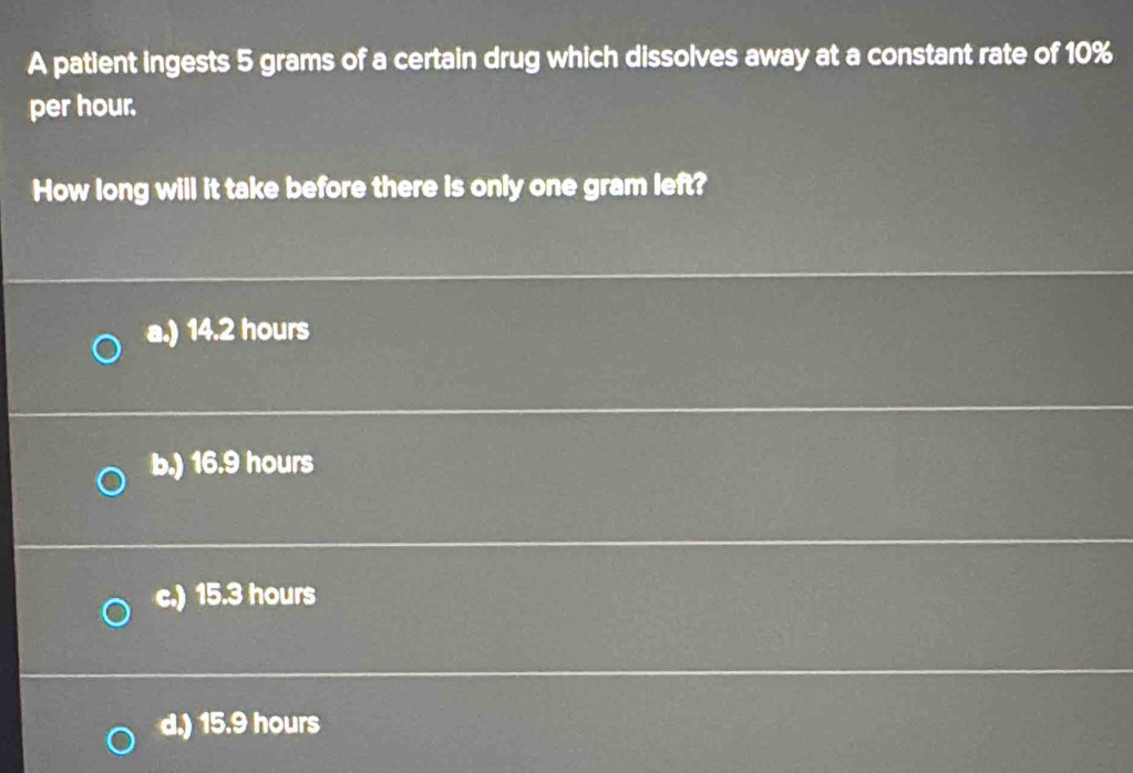 A patient ingests 5 grams of a certain drug which dissolves away at a constant rate of 10%
per hour.
How long will it take before there is only one gram left?
a.) 14.2 hours
b.) 16.9 hours
c.) 15.3 hours
d.) 15.9 hours