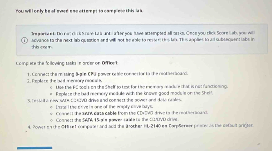 You will only be allowed one attempt to complete this lab. 
Important: Do not click Score Lab until after you have attempted all tasks. Once you click Score Lab, you will 
advance to the next lab question and will not be able to restart this lab. This applies to all subsequent labs in 
this exam. 
Complete the following tasks in order on Office1: 
1. Connect the missing 8-pin CPU power cable connector to the motherboard. 
2. Replace the bad memory module. 
Use the PC tools on the Shelf to test for the memory module that is not functioning. 
Replace the bad memory module with the known good module on the Shelf. 
3. Install a new SATA CD/DVD drive and connect the power and data cables. 
Install the drive in one of the empty drive bays. 
Connect the SATA data cable from the CD/DVD drive to the motherboard. 
Connect the SATA 15-pin power cable to the CD/DVD drive. 
4. Power on the Office1 computer and add the Brother HL-2140 on CorpServer printer as the default printer.