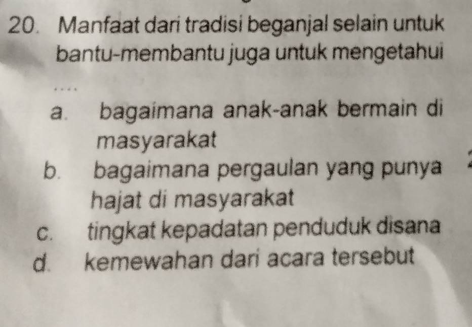 Manfaat dari tradisi beganjal selain untuk
bantu-membantu juga untuk mengetahui
a. bagaimana anak-anak bermain di
masyarakat
b. bagaimana pergaulan yang punya
hajat di masyarakat
c. tingkat kepadatan penduduk disana
d. kemewahan dari acara tersebut