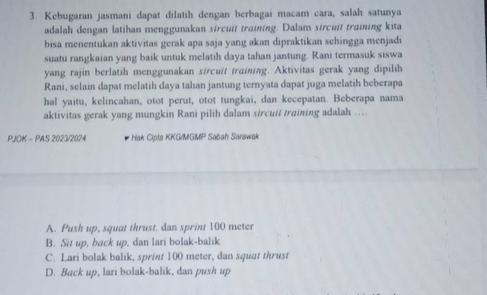 Kebugaran jasmani dapat dilatih dengan berbagai macam cara, salah satunya
adalah dengan latihan menggunakan sircuit training. Dalam sircuit training kita
bisa menentukan aktivitas gerak apa saja yang akan dipraktikan sehingga menjadi
suatu rangkaian yang baik untuk melatih daya tahan jantung. Rani termasuk siswa
yang rajin berlatih menggunakan sircuit training. Aktivitas gerak yang dipilih
Rani, selain dapat melatih daya tahan jantung ternyata dapat juga melatih beberapa
hal yaitu, kelincahan, otot perut, otot tungkai, dan kecepatan. Beberapa nama
aktivitas gerak yang mungkin Rani pilih dalam sircuit training adalah …
PJOK - PAS 2023/2024 Hak Cipta KKG/MGMP Sabah Sarawak
A. Push up, squat thrust, dan sprint 100 meter
B. Sit up, back up, dan lari bolak-balik
C. Lari bolak balik, sprint 100 meter, dan squat thrust
D. Back up, lari bolak-balik, dan push up