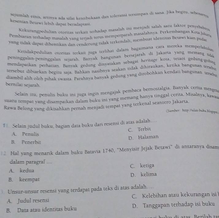 sejumlah etns, artinya ada sifat keterbukaan dan toleransi terximpan di sana. Jika begitu, sebenamya
kesenian Beżawi lebih dapat beradaptasi.
Kekurangpedulian otoritas terkait terhadap masalah ini menjadi salah satu (aktor penyebabaa
Pembiaran terhadap masalah yang terjadi terus memperparah masalahnya. Perkembangan Kota Jakan
yang tidak dapat dihentikan dan cenderung tidak terkendali, membuat identitas Betawi kian puda
Ketidakpedulian otoritas terkait juga terlihat dalam bagaimana cara mereka memperlakakas
peninggalan-peninggalan sejarah. Banyak bangunan bersejarah di Jakarta yang memang tida
mendapatkan perhatian. Banyak gedung dinyatakan sebagai heritage kota, tetaoi gedung-gedung
tersebut dibiarkan begitu saja. Bahkan nasibnya scakan tidak dihiraukan, ketika bangunan terseb
diambil alih oleh pihak swasta. Parahnya banyak gedung yang dirobohkan kendati bangunan terebu
bernilai sejarah.
Selain itu, penulis buku ini juga ingin mengajak pembaca bernostalgia, Banyak cerita mengen
suatu tempat yang disampaikan dalam buku ini yang memang hanya tinggal cerita. Misalnya, kawas
Rawa Belong yang dikisahkan pernah menjadi tempat yang terkenal seantero Jakarta
(Sumber: http://ulas-buka.hlogspa.
1 Selain judul buku, bagian data buku dari resensi di atas adalah…
C. Terbit
A. Penulis
D. Halaman
B. Penerbit
2 Hal yang menarik dalam buku Batavia 1740, "Menyisir Jejak Betawi" di antaranya disam
dalam paragraf ....
A. kedua C. ketiga
B. keempat D. kelima
3. Unsur-unsur resensi yang terdapat pada teks di atas adalah…
A. Judul resensi C. Kelebihan atau kekurangan isi
B. Data atau identitas buku D. Tanggapan terhadap isi buku