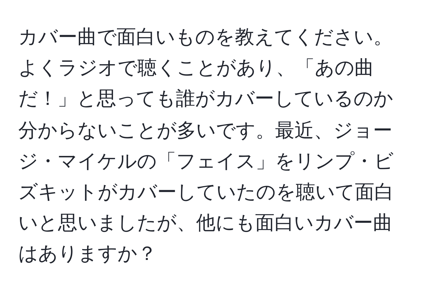 カバー曲で面白いものを教えてください。よくラジオで聴くことがあり、「あの曲だ！」と思っても誰がカバーしているのか分からないことが多いです。最近、ジョージ・マイケルの「フェイス」をリンプ・ビズキットがカバーしていたのを聴いて面白いと思いましたが、他にも面白いカバー曲はありますか？