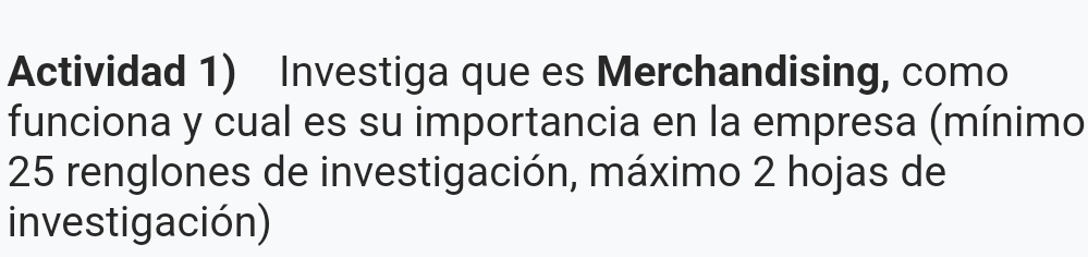 Actividad 1) Investiga que es Merchandising, como 
funciona y cual es su importancia en la empresa (mínimo
25 renglones de investigación, máximo 2 hojas de 
investigación)