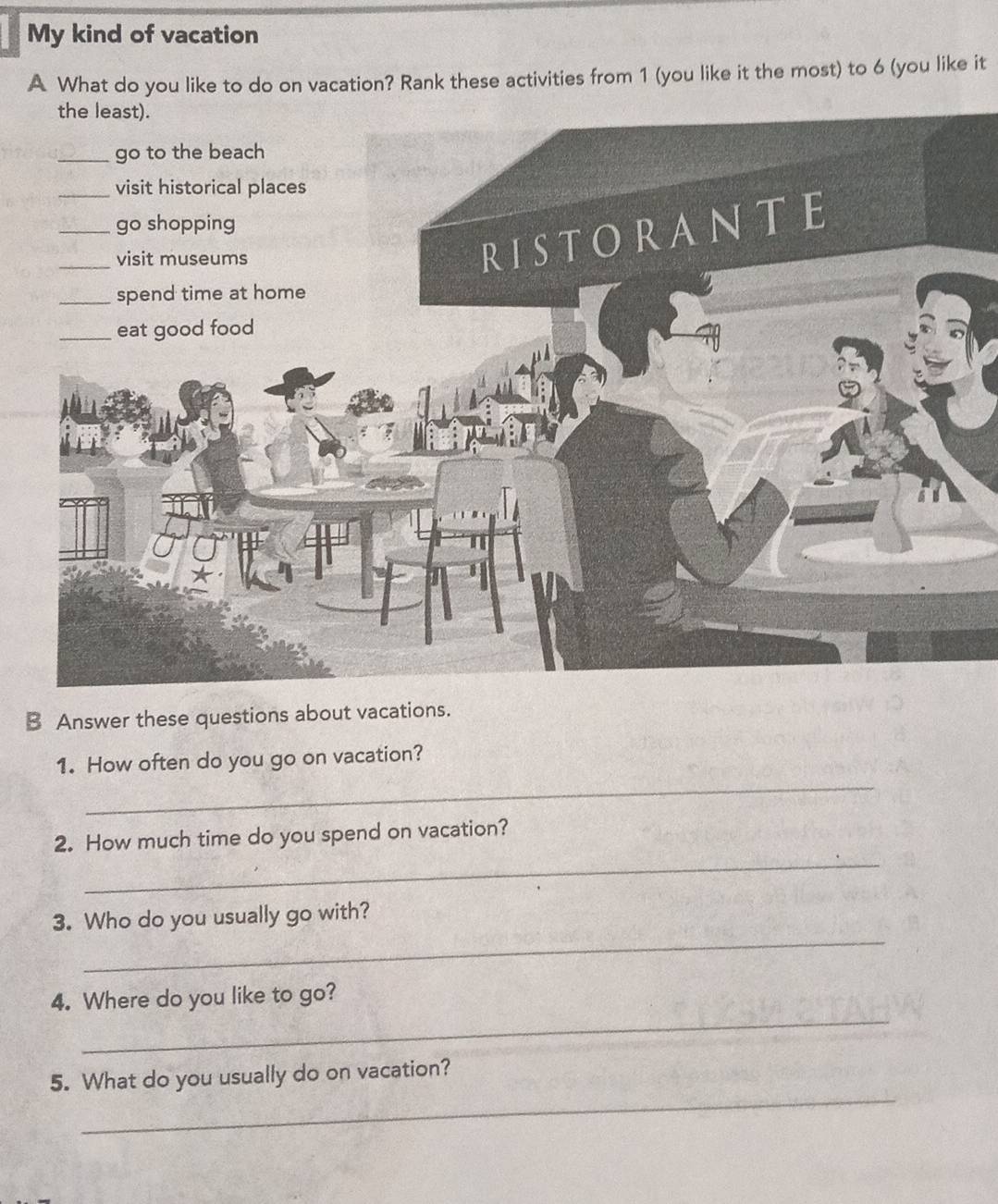 My kind of vacation 
A What do you like to do on vacation? Rank these activities from 1 (you like it the most) to 6 (you like it 
B Answer these questions about vacations. 
1. How often do you go on vacation? 
_ 
_ 
2. How much time do you spend on vacation? 
_ 
3. Who do you usually go with? 
_ 
4. Where do you like to go? 
_ 
5. What do you usually do on vacation?