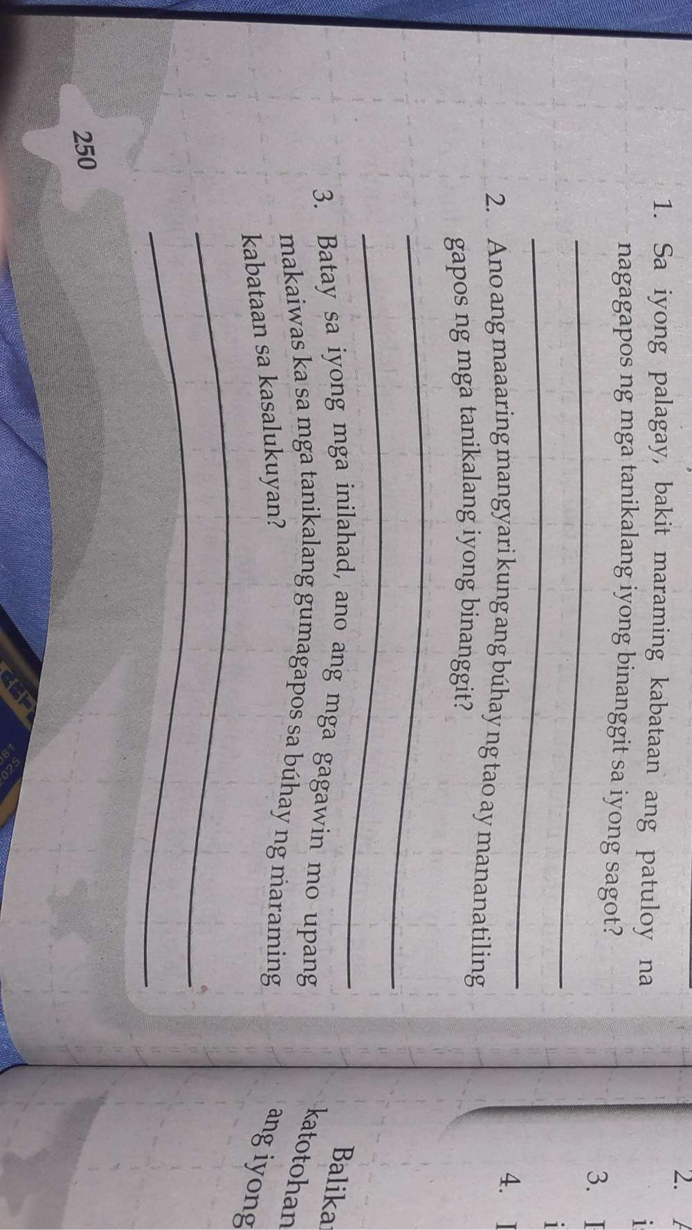 Sa iyong palagay, bakit maraming kabataan ang patuloy na 1
nagagapos ng mga tanikalang iyong binanggit sa iyong sagot? 
_ 
3. I 
_ 
1 
4. 
2. Ano ang maaaring mangyari kung ang búhay ng tao ay mananatiling 
gapos ng mga tanikalang iyong binanggit? 
_ 
_ 
Balika 
3. Batay sa iyong mga inilahad, ano ang mga gagawin mo upang 
katotohan 
makaiwas ka sa mga tanikalang gumagapos sa búhay ng maraming 
_ 
kabataan sa kasalukuyan? ang iyong 
_
250