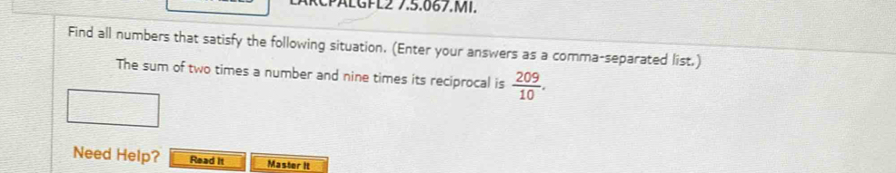 PäLGPL2 7.5.067.MI. 
Find all numbers that satisfy the following situation. (Enter your answers as a comma-separated list.) 
The sum of two times a number and nine times its reciprocal is  209/10 . 
Need Help? Read it Master It