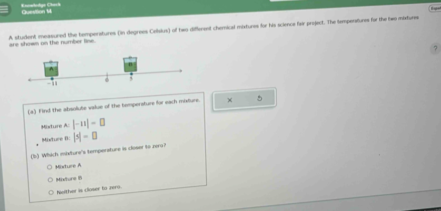 Knowledge Check Esp
Question 14
A student measured the temperatures (in degrees Celsius) of two different chemical mixtures for his science fair project. The temperatures for the two mixtures
are shown on the number line.
?
(a) Find the absolute value of the temperature for each mixture. × 5
Mixture A: |-11|=□
Mixture B: |5|=□
(b) Which mixture's temperature is closer to zero?
Mixture A
Mixture B
Neither is closer to zero.