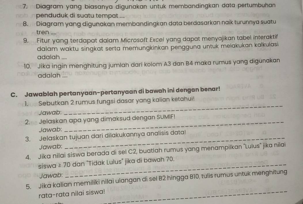 Diagram yang biasanya digunakan untuk membandingkan data pertumbuhan 
penduduk di suatu tempat .... 
8. Diagram yang digunakan membandingkan data berdasarkan naik turunnya suatu 
tren .... 
9. Fitur yang terdapat dalam Microsoft Excel yang dapat menyajikan tabel interaktif 
dalam waktu singkat serta memungkinkan pengguna untuk meiakukan kalkulasi 
adalah .... 
10. Jika ingin menghitung jumlah dari kolom A3 dan B4 maka rumus yang digunakan 
adalah .... 
C. Jawablah pertanyaan-pertanyaan di bawah ini dengan benar! 
1. 0 Sebutkan 2 rumus fungsi dasar yang kalian ketahui! 
Jawab: 
_ 
2. Jelaskan apa yang dimaksud dengan SUMIF! 
Jawab: 
_ 
3. Jelaskan tujuan dari dilakukannya analisis data! 
Jawab: 
4. Jika nilai siswa berada di sel C2, buatlah rumus yang menampilkan "Lulus" jika nilai 
siswa ≥ 70 dan "Tidak Lulus" jika di bawah 70. 
Jawab: 
5. Jika kalian memiliki nilai ulangan di sel B2 hingga B10, tulis rumus untuk menghitung 
_ 
rata-rata nilai siswa! 
_