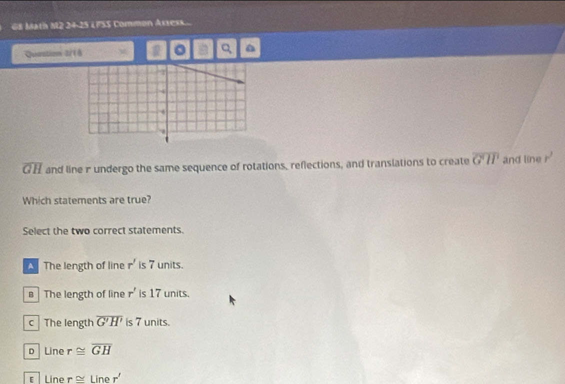 GS Math M2 24-25 LFSS Common Assess...
Quastion 3/18 。 Q a
overline GH and line r undergo the same sequence of rotations, reflections, and translations to create overline G'H' and line r'
Which statements are true?
Select the two correct statements.
A The length of line r' is 7 units.
B The length of line r' is 17 units.
c The length overline G'H' is 7 units.
D Line r≌ overline GH
€ Line r≌ Lin ^ r'