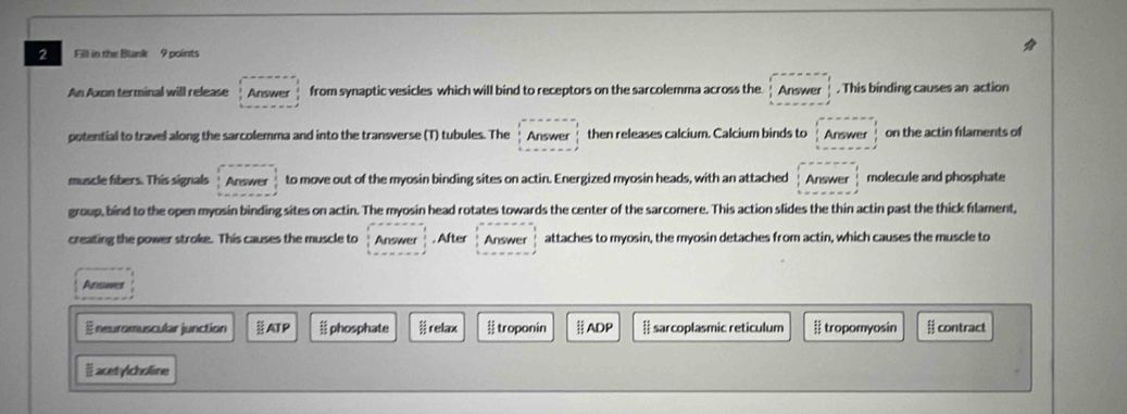 Fill in the Blank 9 points
An Axon terminal will release Answer from synaptic vesicles which will bind to receptors on the sarcolemma across the Answer . This binding causes an action
potential to travel along the sarcolemma and into the transverse (T) tubules. The Answer then releases calcium. Calcium binds to Answer on the actin filaments of
muscle fibers. This signals Answer to move out of the myosin binding sites on actin. Energized myosin heads, with an attached Answer molecule and phosphate
group, bind to the open myosin binding sites on actin. The myosin head rotates towards the center of the sarcomere. This action slides the thin actin past the thick flament,
creating the power stroke. This causes the muscle to Answer . After Answer attaches to myosin, the myosin detaches from actin, which causes the muscle to
Ansuer
É neuromuscular junction ATP phosphate relax troponin ADP # sarcoplasmic reticulum # tropomyosin contract
acetylcholine