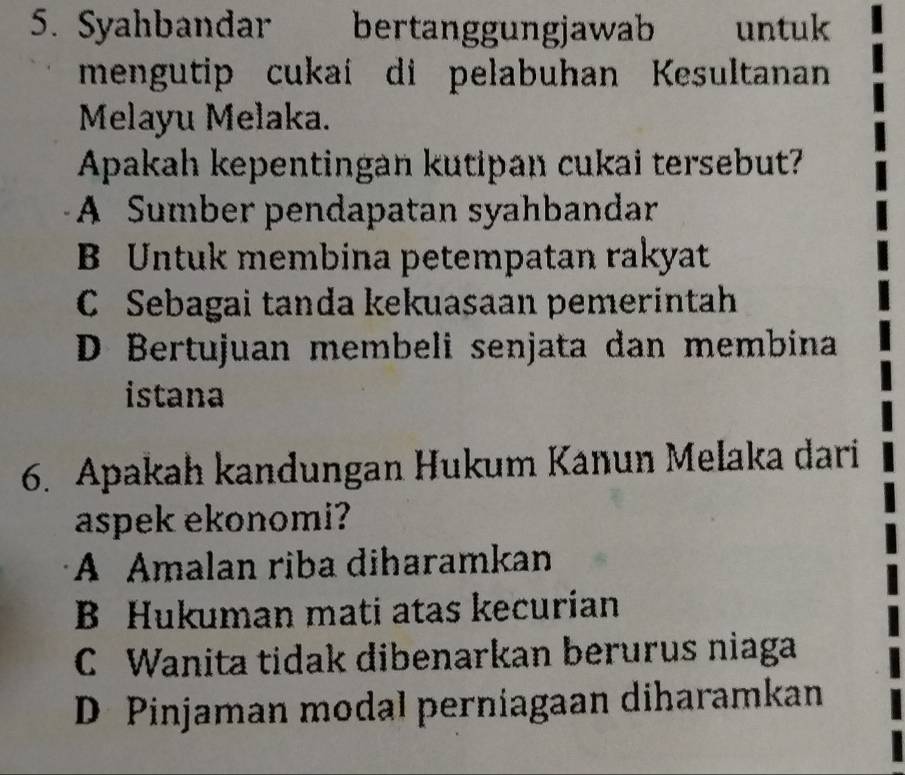 Syahbandar bertanggungjawab untuk
mengutip cukaí di pelabuhan Kesultanan
Melayu Melaka.
Apakah kepentingan kutipan cukai tersebut?
A Sumber pendapatan syahbandar
B Untuk membina petempatan rakyat
C Sebagai tanda kekuasaan pemerintah
D Bertujuan membeli senjata dan membina
istana
6. Apakah kandungan Hukum Kanun Melaka dari
aspek ekonomi?
A Amalan riba diharamkan
B Hukuman mati atas kecurían
C Wanita tidak dibenarkan berurus niaga
D Pinjaman modal perniagaan diharamkan