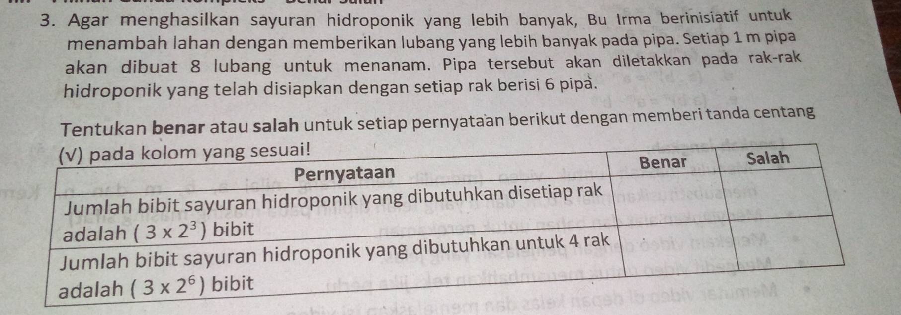 Agar menghasilkan sayuran hidroponik yang lebih banyak, Bu Irma berinisiatif untuk
menambah lahan dengan memberikan lubang yang lebih banyak pada pipa. Setiap 1 m pipa
akan dibuat 8 lubang untuk menanam. Pipa tersebut akan diletakkan pada rak-rak
hidroponik yang telah disiapkan dengan setiap rak berisi 6 pipa.
Tentukan benar atau salah untuk setiap pernyataan berikut dengan memberi tanda centang