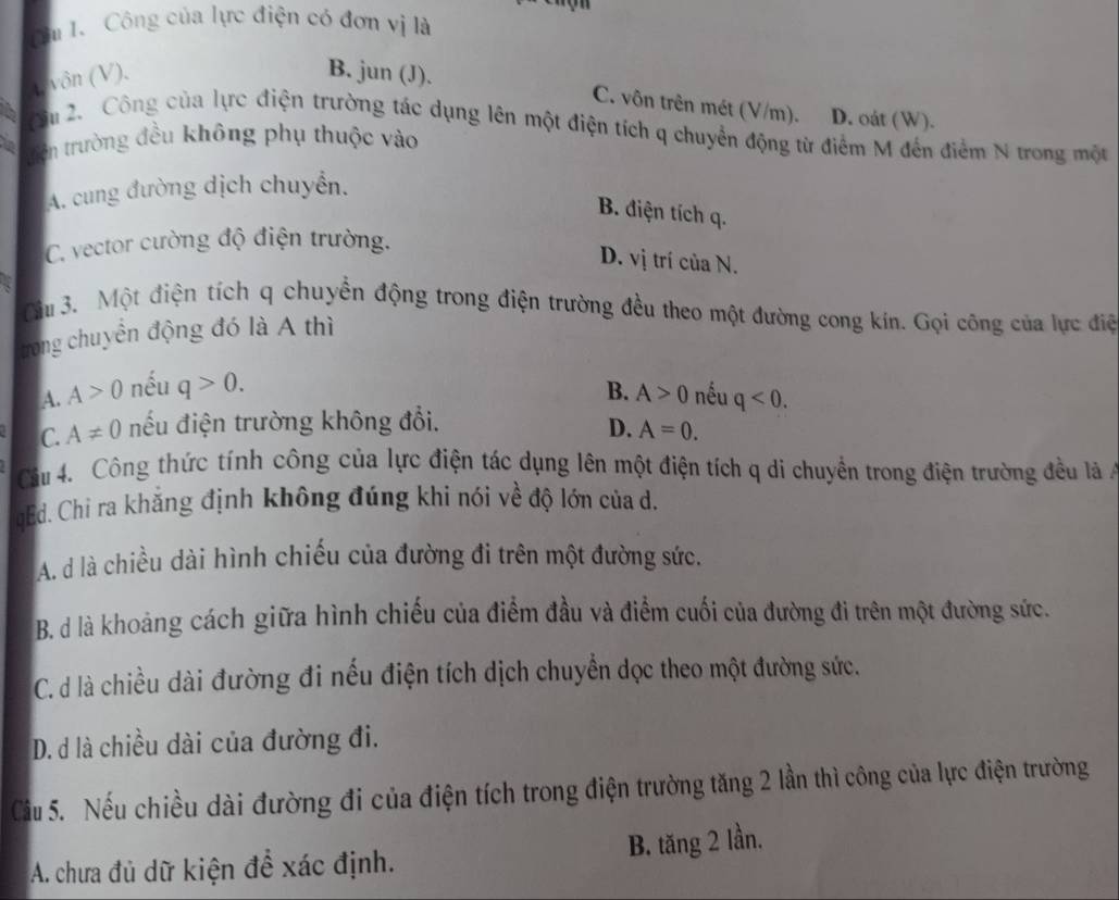 Cu I. Công của lực điện có đơn vị là
t, vôn (V),
B. jun (J). C. vôn trên mét (V/m). D. oát (W).
Su 2. Công của lực điện trường tác dụng lên một điện tích q chuyển động từ điểm M đến điểm N trong một
a trên trường đều không phụ thuộc vào
A. cung đường dịch chuyển.
B. điện tích q.
C. vector cường độ điện trường.
D. vị trí của N.
âu 3. Một điện tích q chuyển động trong điện trường đều theo một đường cong kín. Gọi công của lực điệ
trong chuyển động đó là A thì
A. A>0 nếu q>0. B. A>0 nếu q<0.
C. A!= 0 nếu điện trường không đổi. D. A=0.
Câu 4. Công thức tính công của lực điện tác dụng lên một điện tích q di chuyển trong điện trường đều là 
qEd. Chi ra khẳng định không đúng khi nói về độ lớn của d.
A. d là chiều dài hình chiếu của đường đi trên một đường sức.
B. d là khoảng cách giữa hình chiếu của điểm đầu và điểm cuối của đường đi trên một đường sức.
C. d là chiều dài đường đi nếu điện tích dịch chuyển dọc theo một đường sức.
D. d là chiều dài của đường đi.
Cầu 5. Nếu chiều dài đường đi của điện tích trong điện trường tăng 2 lần thì công của lực điện trường
A. chưa đủ dữ kiện đề xác định. B. tăng 2 lần.