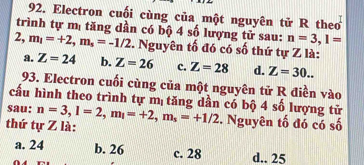 Electron cuối cùng của một nguyên tử R the
trình tự mị tăng dần có bộ 4 số lượng tử sau: n=3, 1=
2, m_1=+2, m_s=-1/2. Nguyên tố đó có số thứ tự Z là:
a. Z=24 b. Z=26 c. Z=28 d. Z=30.. 
93. Electron cuối cùng của một nguyên tử R điền vào
cấu hình theo trình tự mị tăng dần có bộ 4 số lượng tử
sau: n=3, l=2, m_l=+2, m_s=+1/2. Nguyên tố đó có số
thứ tự Z là:
a. 24 b. 26 c. 28 d.. 25