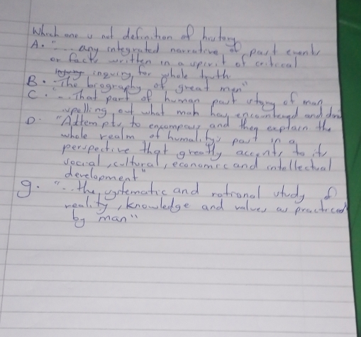 Which one a not definchan of hestory
A. " any integrated narrative, part exenty
or lack written in a sperit of cahccal
ingving, for whole beth
B.: The brogranhy of great man
C.. That part of human part atoy of may
ypelling, ouf what mah hav encoonteond and don
0. "Atten pt to exammouy and they explain the
whole realm of humal, by pas
development"
9. ". the yfematic and ratronal vtueyo
weal ty, knowledge and values as preacticad
by man"