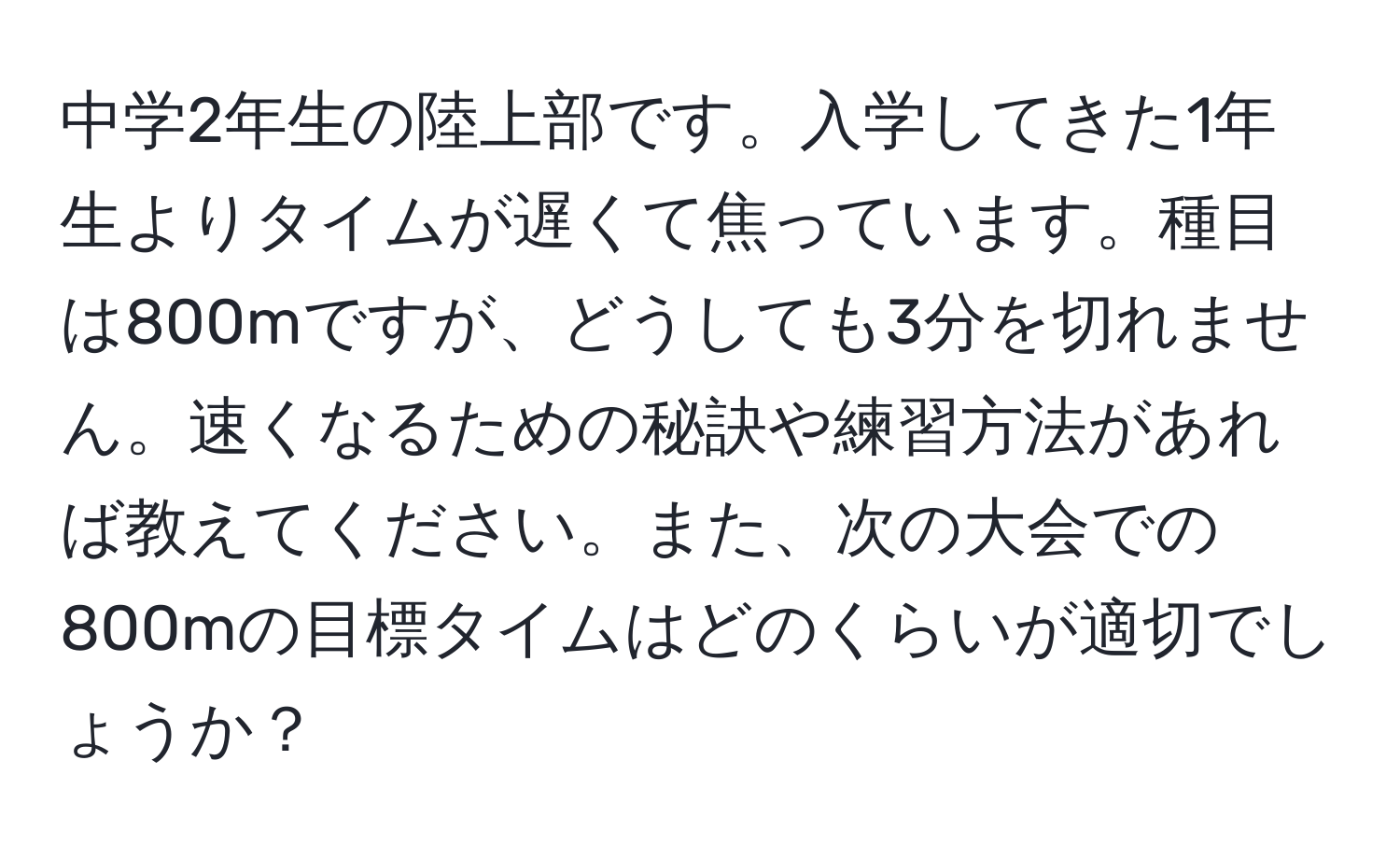 中学2年生の陸上部です。入学してきた1年生よりタイムが遅くて焦っています。種目は800mですが、どうしても3分を切れません。速くなるための秘訣や練習方法があれば教えてください。また、次の大会での800mの目標タイムはどのくらいが適切でしょうか？