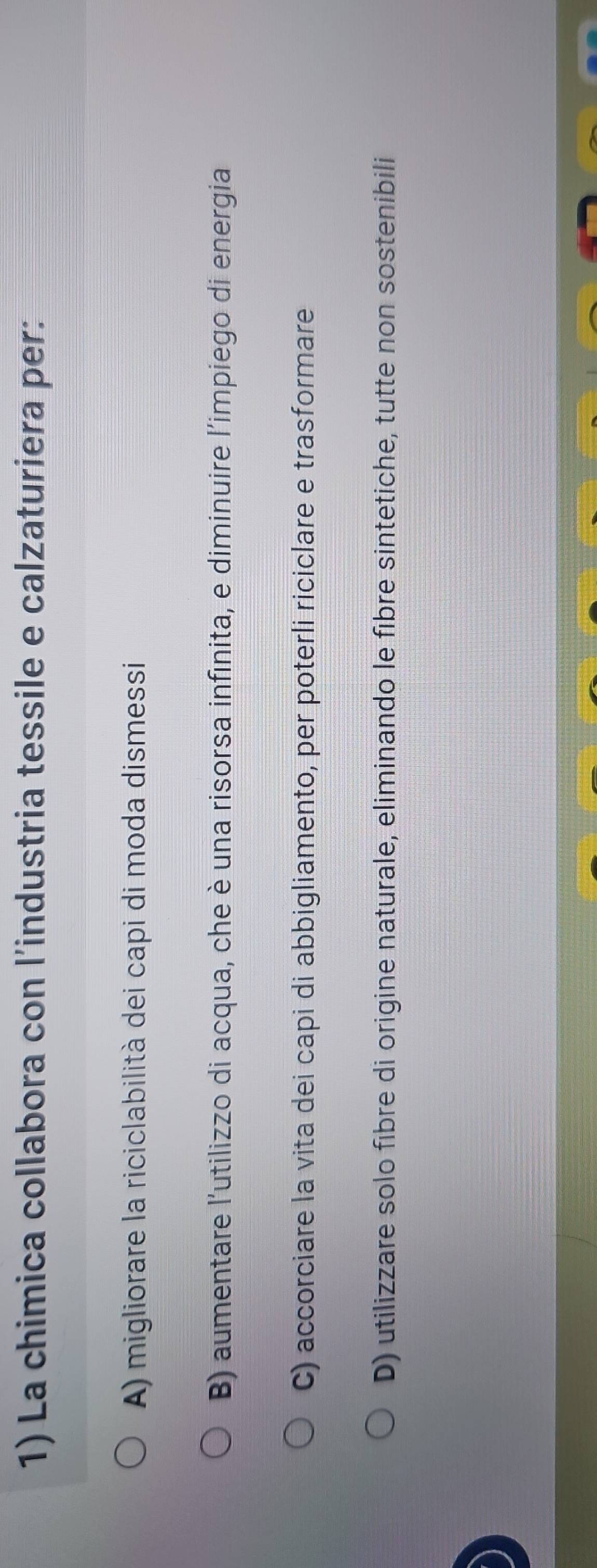 La chimica collabora con l’industria tessile e calzaturiera per:
A) migliorare la riciclabilità dei capi di moda dismessi
B) aumentare l'utilizzo di acqua, che è una risorsa infinita, e diminuire l'impiego di energia
C) accorciare la vita dei capi di abbigliamento, per poterli riciclare e trasformare
D) utilizzare solo fibre di origine naturale, eliminando le fibre sintetiche, tutte non sostenibili