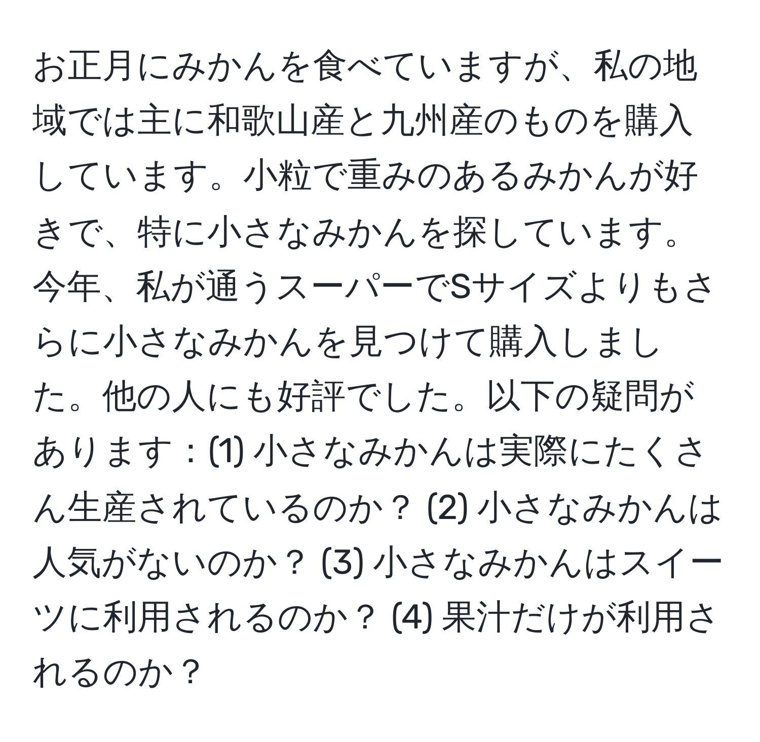 お正月にみかんを食べていますが、私の地域では主に和歌山産と九州産のものを購入しています。小粒で重みのあるみかんが好きで、特に小さなみかんを探しています。今年、私が通うスーパーでSサイズよりもさらに小さなみかんを見つけて購入しました。他の人にも好評でした。以下の疑問があります：(1) 小さなみかんは実際にたくさん生産されているのか？ (2) 小さなみかんは人気がないのか？ (3) 小さなみかんはスイーツに利用されるのか？ (4) 果汁だけが利用されるのか？