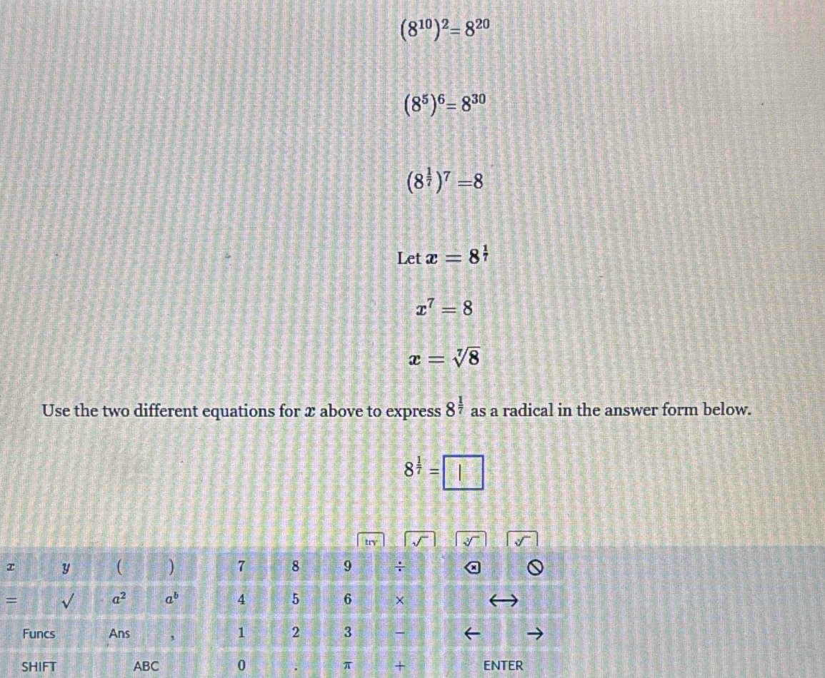 (8^(10))^2=8^(20)
(8^5)^6=8^(30)
(8^(frac 1)7)^7=8
Let x=8^(frac 1)7
x^7=8
x=sqrt[7](8)
Use the two different equations for x above to express 8^(frac 1)7 as a radical in the answer form below.
8^(frac 1)7=□
try
x y ( ) 7 8 9 ÷
sqrt() 
= L a^2 a^b 4 5 6 ×
Funcs Ans ' 1 2 3 
SHIFT ABC 0 π + ENTER