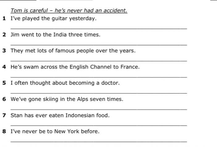 Tom is careful - he’s never had an accident. 
1 I've played the guitar yesterday. 
_ 
2 Jim went to the India three times. 
_ 
3 They met lots of famous people over the years. 
_ 
4 He's swam across the English Channel to France. 
_ 
5 I often thought about becoming a doctor. 
_ 
6 We've gone skiing in the Alps seven times. 
_ 
7 Stan has ever eaten Indonesian food. 
_ 
8 I've never be to New York before. 
_