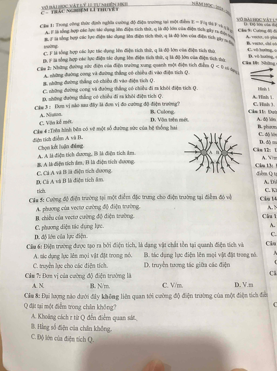 vở bài HọC Vật Lý 11 Tự NhIÊN HKII
NăM HOC: 2024 - 20
C - TRÁC NGHIệM LÍ THUYÊT
vở bÀI học vật lý
D. Độ lớn của điê
Câu 1: Trong công thức định nghĩa cường độ điện trường tại một điểm E=F/ 1 thì F và q à g  Câu 9: Cường độ đi
A. F là tổng hợp các lực tác dụng lên điện tích thử, q là độ lớn của điện tích gây ra điện tra
B. F là tổng hợp các lực điện tác dụng lên điện tích thử, q là độ lớn của điện tích gây ra điệ A. vectơ, có phu
B. vectơ, chỉ có
trường.
C. F là tổng hợp các lực tác dụng lên điện tích thử, q là độ lớn của điện tích thử.
C. vô hướng, c
D. vô hướng, c
D. F là tổng hợp các lực điện tác dụng lên điện tích thử, q là độ lớn của điện tích thứ  Câu 10: Những 
Câu 2: Những đường sức điện của điện trường xung quanh một điện tích điểm Q<0</tex> có dạng
A. những đường cong và đường thẳng có chiều đi vào điện tích Q.
B. những đường thẳng có chiều đi vào điện tích Q.
C. những đường cong và đường thẳng có chiều đi ra khỏi điện tích Q. Hình 1
D. những đường thẳng có chiều đi ra khỏi điện tích Q. A. Hình 1.
Câu 3 : Đơn vị nào sau đây là đơn vị đo cường độ điện trường? C. Hình 3.
A. Niuton.
B. Culong.  Câu 11: Đườ
C. Vôn kế mét. D. Vôn trên mét.
A. độ lớn
Câu 4 :Trên hình bên có vẽ một số đường sức của hệ thống hai
B. phươn
C. độ lới
điện tích điểm A và B.
D. độ ma
Chọn kết luận đúng. Câu 12: E
A. A là điện tích dương, B là điện tích âm.
A. V/m
B. A là điện tích âm, B là điện tích dương.
Câu 13:
C. Cả A và B là điện tích dương.
điểm Q tạ
D. Cả A và B là điện tích âm.
A. Điê
tích. C. K
Câu 5: Cường độ điện trường tại một điểm đặc trưng cho điện trường tại điểm đó về Câu 14
A. phương của vectơ cường độ điện trường. A. N
B. chiều của vectơ cường độ điện trường. Câu 1
C. phương diện tác dụng lực.
A.
D. độ lớn của lực điện.
C.
Câu 6: Điện trường được tạo ra bởi điện tích, là dạng vật chất tồn tại quanh điện tích và Câu
A. tác dụng lực lên mọi vật đặt trong nó. B. tác dụng lực điện lên mọi vật đặt trong nó. A
C. truyền lực cho các điện tích. D. truyền tương tác giữa các điện
(
Câu 7: Đơn vị của cường độ điện trường là
Câ
A. N. B. N/m. C. V/m. D. V.m
Câu 8: Đại lượng nào dưới đây không liên quan tới cường độ điện trường của một điện tích điềển
Q đặt tại một điểm trong chân không?
C
A. Khoảng cách r từ Q đến điểm quan sát.
B. Hằng số điện của chân không.
C. Độ lớn của điện tích Q.