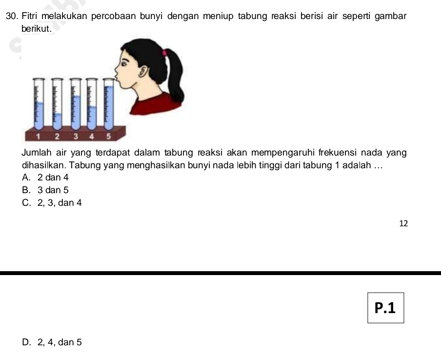 Fitri melakukan percobaan bunyi dengan meniup tabung reaksi berisi air seperti gambar
berikut.
Jumlah air yang terdapat dalam tabung reaksi akan mempengaruhi frekuensi nada yang
dihasilkan. Tabung yang menghasilkan bunyi nada lebih tinggi dari tabung 1 adalah ...
A. 2 dan 4
B. 3 dan 5
C. 2, 3, dan 4
12
P. 1
D. 2, 4, dan 5