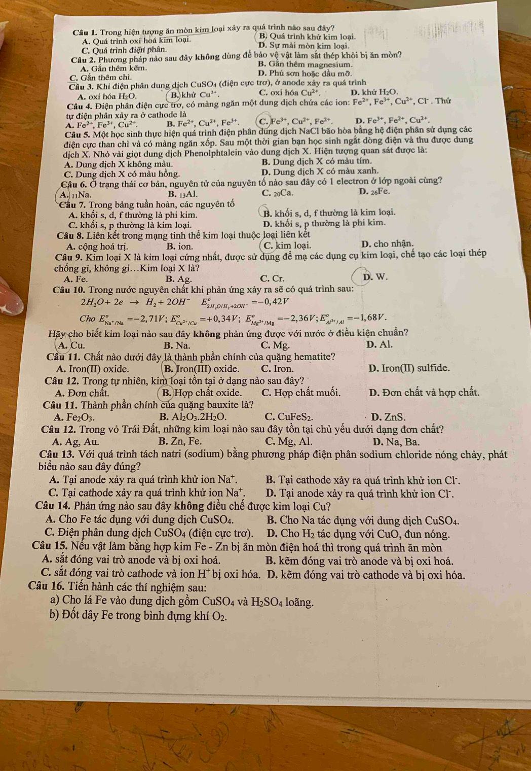 Trong hiện tượng ăn mòn kim loại xảy ra quá trình nào sau đây?
B. Quá trình khử kim loại.
A. Quá trình oxi hoá kim loại. D. Sự mài mòn kim loại.
C. Quá trình điện phân.
Câu 2. Phương pháp nào sau đây không dùng để bảo vệ vật làm sắt thép khỏi bị ăn mòn?
B. Gắn thêm magnesium.
A. Gắn thêm kẽm. D. Phủ sơn hoặc dầu mỡ.
C. Gắn thêm chì.
Cầu 3. Khi điện phân dung dịch CuSO₄ (điện cực trơ), ở anode xảy ra quá trình
A. oxi hóa H₂O. ( B.) khử Cu^(2+) C. oxi hóa Cu^(2+) D. khử H₂O.
Câu 4. Điện phân điện cực trơ, có màng ngăn một dung dịch chứa các ion: F. e^(2+),Fe^(3+),Cu^(2+) , Cl . Thứ
tự điện phân xảy ra ở cathode là
A. Fe^(2+),Fe^(3+),Cu^(2+). B. Fe^(2+),Cu^(2+),Fe^(3+). C. Fe^(3+),Cu^(2+),Fe^(2+). D. Fe^(3+),Fe^(2+),Cu^(2+).
Câu 5. Một học sinh thực hiện quá trình điện phân dung dịch NaCl bão hòa bằng hệ điện phân sử dụng các
điện cực than chì và có màng ngăn xốp. Sau một thời gian bạn học sinh ngắt dòng điện và thu được dung
dịch X. Nhỏ vài giọt dung dịch Phenolphtalein vào dung dịch X. Hiện tượng quan sát được là:
A. Dung dịch X không màu. B. Dung dịch X có màu tím.
C. Dung dịch X có màu hồng. D. Dung dịch X có màu xanh.
Câu 6. Ở trạng thái cơ bản, nguyên tử của nguyên tố nào sau đây có 1 electron ở lớp ngoài cùng?
A. 11Na. B. 13Al. C. 20Ca. D. 26Fe.
Cầu 7. Trong bảng tuần hoàn, các nguyên tố
A. khối s, d, f thường là phi kim. B. khối s, d, f thường là kim loại.
C. khối s, p thường là kim loại. D. khối s, p thường là phi kim.
Câu 8. Liên kết trong mạng tinh thể kim loại thuộc loại liên kết
A. cộng hoá trị. B. ion. C. kim loại. D. cho nhận.
Câu 9. Kim loại X là kim loại cứng nhất, được sử dụng để mạ các dụng cụ kim loại, chế tạo các loại thép
chống gi, không gi.Kim loại X là?
A. Fe. B. Ag. C. Cr. D. W.
Câu 10. Trong nước nguyên chất khi phản ứng xảy ra sẽ có quá trình sau:
2H_2O+2eto H_2+2OH^- E_2H_2O/H_2+2OH^-°=-0,42V
Cho E_Na^+/Na°=-2,71V;E_Cu^(2+)/Cu°=+0,34V;E_Mg^(2+)/Mg°=-2,36V;E_Al^(3+)/Al^circ =-1,68V.
Hãy cho biết kim loại nào sau đây không phản ứng được với nước ở điều kiện chuẩn?
A. Cu. B. Na. C. Mg. D. Al.
Cầu 11. Chất nào dưới đây là thành phần chính của quặng hematite?
A. Iron(II) oxide. B. Iron(III) oxide. C. Iron. D. Iron(II) sulfide.
Câu 12. Trong tự nhiên, kim loại tồn tại ở dạng nào sau đây?
A. Đơn chất. B. Hợp chất oxide. C. Hợp chất muối. D. Đơn chất và hợp chất.
Câu 11. Thành phần chính của quặng bauxite là?
B.
A. I e_2O_3. Al_2O_3.2H_2O. C. CuFeS_2. D. ZnS.
Câu 12. Trong vỏ Trái Đất, những kim loại nào sau đây tồn tại chủ yếu dưới dạng đơn chất?
A. Ag, Au. B. Zn, Fe. C. Mg, Al. D. Na, Ba.
Câu 13. Với quá trình tách natri (sodium) bằng phương pháp điện phân sodium chloride nóng chảy, phát
biểu nào sau đây đúng?
A. Tại anode xảy ra quá trình khử ion Na^+. B. Tại cathode xảy ra quá trình khử ion Cl.
C. Tại cathode xảy ra quá trình khử ion Na*. D. Tại anode xảy ra quá trình khử ion Cl.
Câu 14. Phản ứng nào sau đây không điều chế được kim loại Cu?
A. Cho Fe tác dụng với dung dịch CuSO4.  B. Cho Na tác dụng với dung dịch CuSO4.
C. Điện phân dung dịch CuSO_4 (điện cực trơ). D. Cho H₂ tác dụng với CuO, đun nóng.
Câu 15. Nếu vật làm bằng hợp kim Fe - Zn bị ăn mòn điện hoá thì trong quá trình ăn mòn
A. sắt đóng vai trò anode và bị oxi hoá. B. kẽm đóng vai trò anode và bị oxi hoá.
C. sắt đóng vai trò cathode và ion H^+ bị oxi hóa. D. kẽm đóng vai trò cathode và bị oxi hóa.
Câu 16. Tiến hành các thí nghiệm sau:
a) Cho lá Fe vào dung dịch gồm CuSO_4 và H_2SO_4 loãng.
b) Đốt dây Fe trong bình đựng khí O_2.