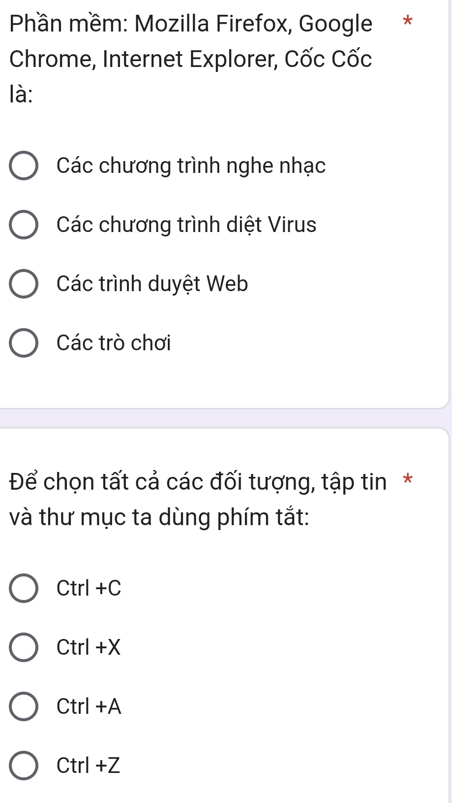 Phần mềm: Mozilla Firefox, Google *
Chrome, Internet Explorer, Cốc Cốc
là:
Các chương trình nghe nhạc
Các chương trình diệt Virus
Các trình duyệt Web
Các trò chơi
Để chọn tất cả các đối tượng, tập tin*
và thư mục ta dùng phím tắt:
Ctrl+C
Ctrl+X
Ctrl+A
Ctrl+Z