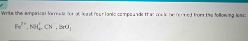 Write the empirical formula for at least four ionic compounds that could be formed from the following ions:
Fe^(2+), NH_4^(+, CN^-), BrO_3^-