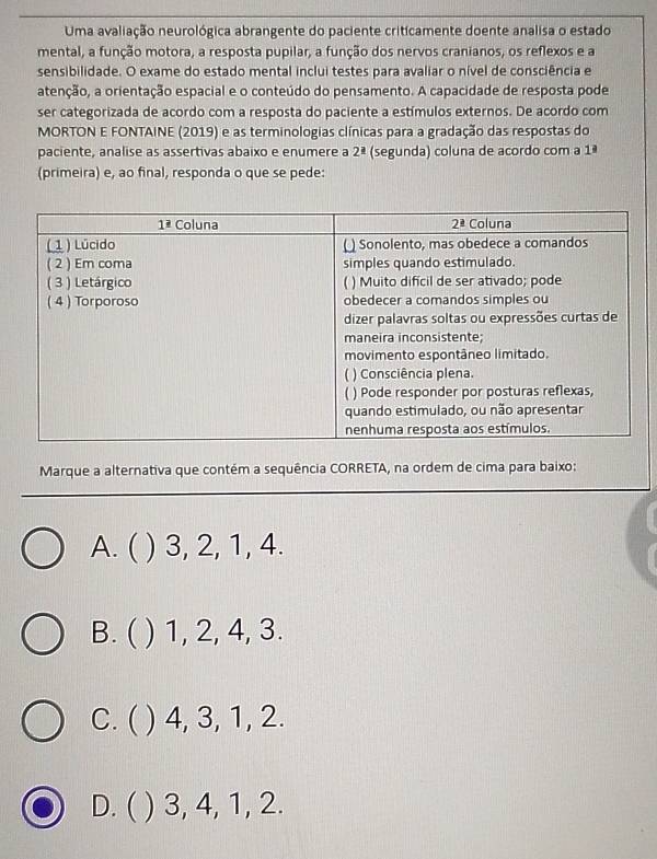 Uma avaliação neurológica abrangente do paciente criticamente doente analisa o estado
mental, a função motora, a resposta pupilar, a função dos nervos cranianos, os reflexos e a
sensibilidade. O exame do estado mental inclui testes para avaliar o nível de consciência e
atenção, a orientação espacial e o conteúdo do pensamento. A capacidade de resposta pode
ser categorizada de acordo com a resposta do paciente a estímulos externos. De acordo com
MORTON E FONTAINE (2019) e as terminologias clínicas para a gradação das respostas do
paciente, analise as assertivas abaixo e enumere a 2^(_ a) (segunda) coluna de acordo com a 1ª
(primeira) e, ao final, responda o que se pede:
Marque a alternativa que contém a sequência CORRETA, na ordem de cima para baixo:
A. ( ) 3, 2, 1, 4.
B. ( ) 1, 2, 4, 3.
C. ( ) 4, 3, 1, 2.
D. ( ) 3, 4, 1, 2.