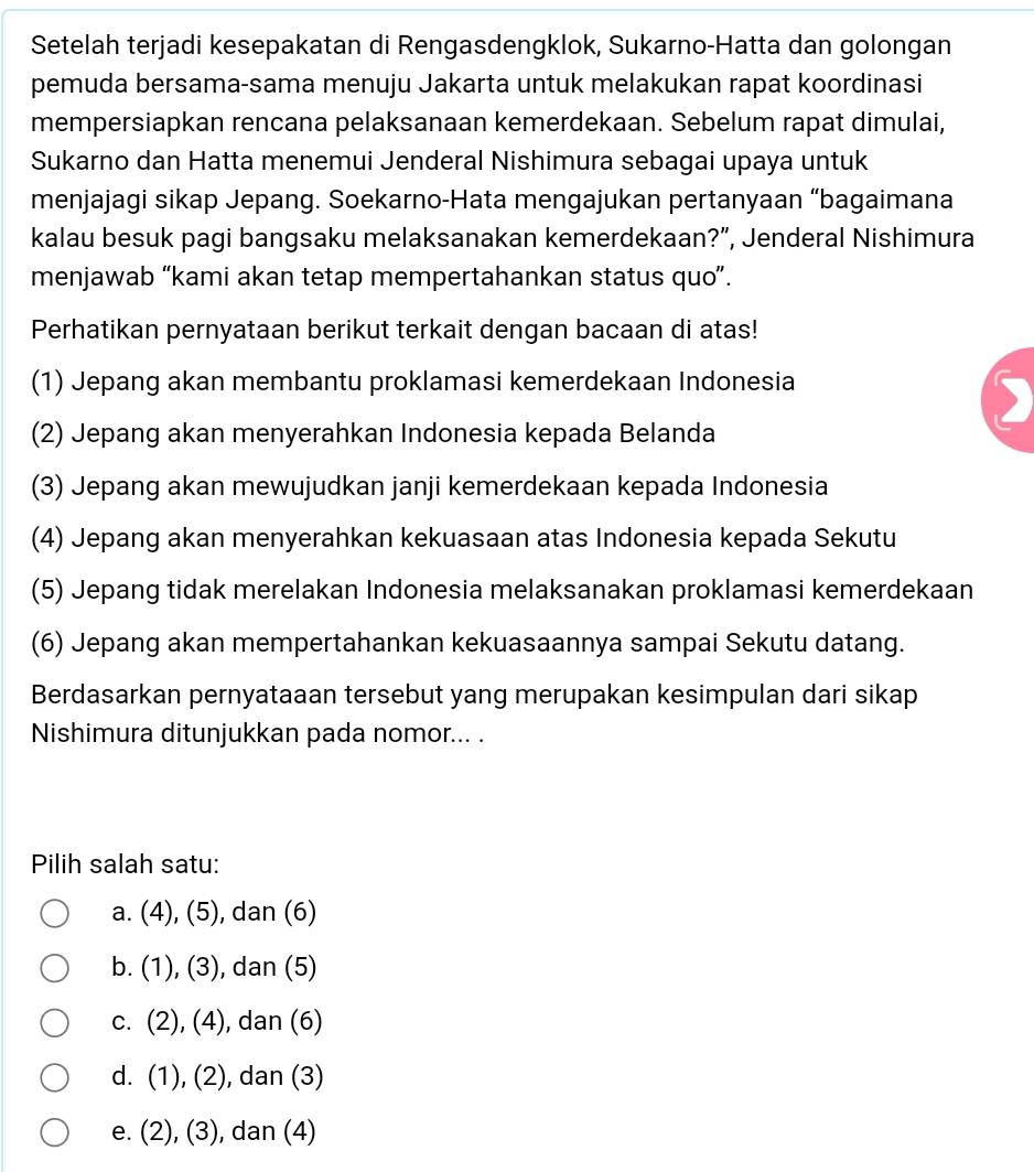 Setelah terjadi kesepakatan di Rengasdengklok, Sukarno-Hatta dan golongan
pemuda bersama-sama menuju Jakarta untuk melakukan rapat koordinasi
mempersiapkan rencana pelaksanaan kemerdekaan. Sebelum rapat dimulai,
Sukarno dan Hatta menemui Jenderal Nishimura sebagai upaya untuk
menjajagi sikap Jepang. Soekarno-Hata mengajukan pertanyaan “bagaimana
kalau besuk pagi bangsaku melaksanakan kemerdekaan?”, Jenderal Nishimura
menjawab “kami akan tetap mempertahankan status quo”.
Perhatikan pernyataan berikut terkait dengan bacaan di atas!
(1) Jepang akan membantu proklamasi kemerdekaan Indonesia
I
(2) Jepang akan menyerahkan Indonesia kepada Belanda
(3) Jepang akan mewujudkan janji kemerdekaan kepada Indonesia
(4) Jepang akan menyerahkan kekuasaan atas Indonesia kepada Sekutu
(5) Jepang tidak merelakan Indonesia melaksanakan proklamasi kemerdekaan
(6) Jepang akan mempertahankan kekuasaannya sampai Sekutu datang.
Berdasarkan pernyataaan tersebut yang merupakan kesimpulan dari sikap
Nishimura ditunjukkan pada nomor... .
Pilih salah satu:
a. (4), (5), dan (6)
b. (1), (3) ), dan (5)
C. (2),(4) , dan (6)
d. (1), (2) ), dan (3)
e. (2), (3), dan (4)