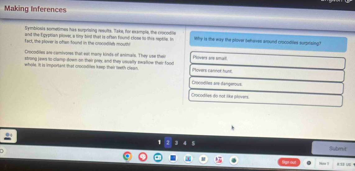 Making Inferences
Symbiosis sometimes has surprising results. Take, for example, the crocodile
and the Egyptian plover, a tiny bird that is often found close to this reptile. In Why is the way the plover behaves around crocodiles surprising?
fact, the plover is often found in the crocodiles mouth!
Crocodiles are carnivores that eat many kinds of animals. They use their Plovers are small.
strong jaws to clamp down on their prey, and they usually swallow their food
whole. It is important that crocodiles keep their teeth clean. Plovers cannot hunt.
Crocodiles are dangerous.
Crocodiles do not like plovers.
1 2 3 4 5 Submit
Sign out Nov 1 8:53 US