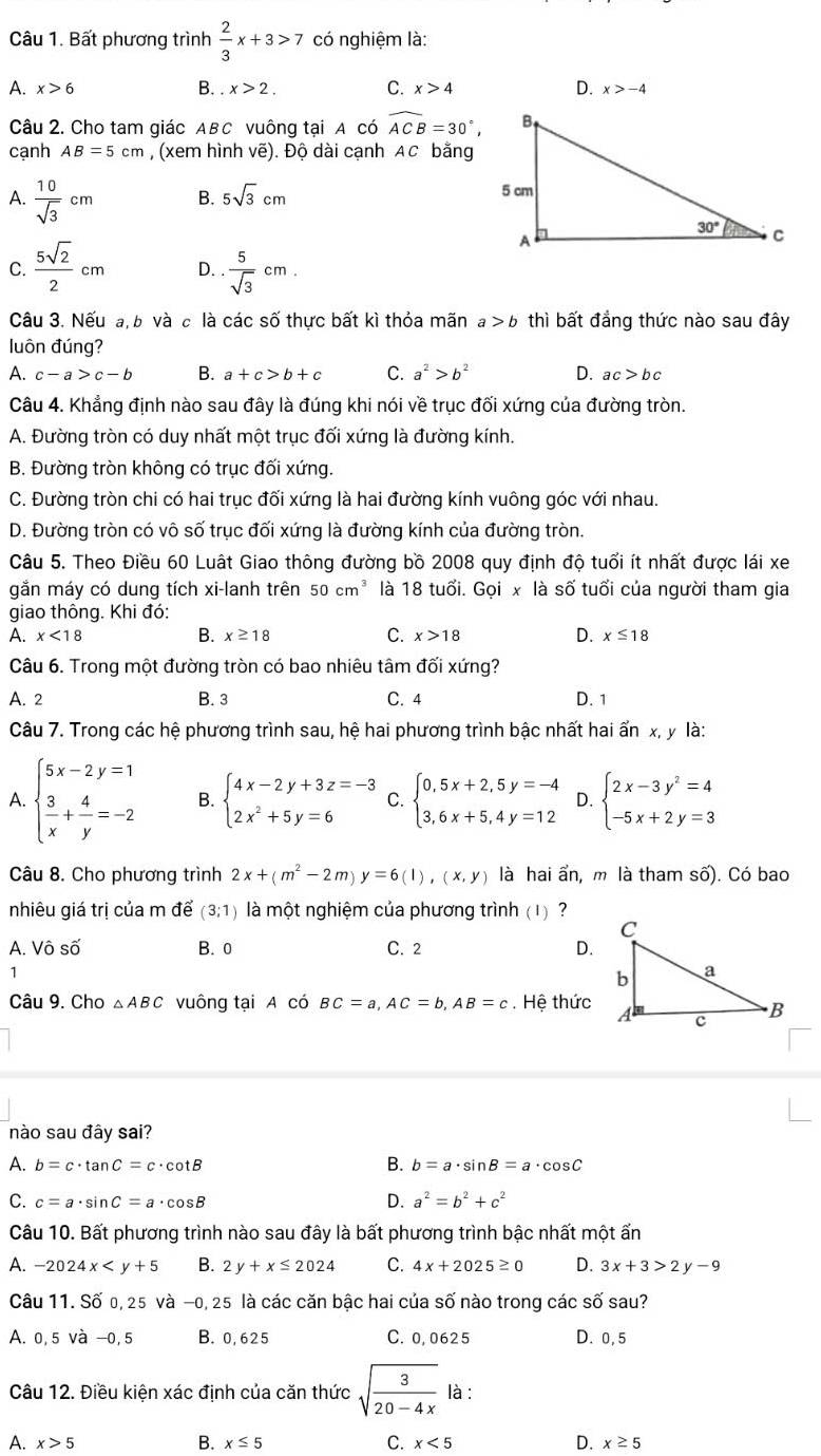 Bất phương trình  2/3 x+3>7 có nghiệm là:
A. x>6 B. x>2. C. x>4 D. x>-4
Câu 2. Cho tam giác ABC vuông tại A có widehat ACB=30°,
canh AB=5cm , (xem hình vẽ). Độ dài cạnh AC bằng
A.  10/sqrt(3) cm B. 5sqrt(3)cm
C.  5sqrt(2)/2 cm D.. 5/sqrt(3) cm.
Câu 3. Nếu a, b và c là các số thực bất kì thỏa mãn a>b thì bất đẳng thức nào sau đây
luôn đúng?
A. c-a>c-b B. a+c>b+c C. a^2>b^2 D. ac>bc
Câu 4. Khẳng định nào sau đây là đúng khi nói về trục đối xứng của đường tròn.
A. Đường tròn có duy nhất một trục đối xứng là đường kính.
B. Đường tròn không có trục đối xứng.
C. Đường tròn chi có hai trục đối xứng là hai đường kính vuông góc với nhau.
D. Đường tròn có vô số trục đối xứng là đường kính của đường tròn.
Câu 5. Theo Điều 60 Luật Giao thông đường bồ 2008 quy định độ tuổi ít nhất được lái xe
gắn máy có dung tích xi-lanh trên 50cm^3 là 18 tuổi. Goi, * là số tuổi của người tham gia
giao thông. Khi đó:
A. x<18</tex> B. x≥ 18 C. x>18 D. x≤ 18
Câu 6. Trong một đường tròn có bao nhiêu tâm đối xứng?
A. 2 B. 3 C. 4 D. 1
Câu 7. Trong các hệ phương trình sau, hệ hai phương trình bậc nhất hai ấn x, y là:
A. beginarrayl 5x-2y=1  3/x + 4/y =-2endarray. B. beginarrayl 4x-2y+3z=-3 2x^2+5y=6endarray. C. beginarrayl 0,5x+2,5y=-4 3,6x+5,4y=12endarray. D. beginarrayl 2x-3y^2=4 -5x+2y=3endarray.
Câu 8. Cho phương trình 2x+(m^2-2m)y=6(l),(x,y) là hai ẩn, m là tham số). Có bao
nhiêu giá trị của m để (3;1) là một nghiệm của phương trình (1) ?
A. Vhat oshat o B. 0 C. 2 D.
1
Câu 9. Cho △ ABC vuông tại A có BC=a,AC=b,AB=c. Hệ thức
nào sau đây sai?
B.
A. b=c· tan C=c· cot B b=a· sin B=a· cos C
C. c=a· sin C=a· cos B
D. a^2=b^2+c^2
Câu 10. Bất phương trình nào sau đây là bất phương trình bậc nhất một ấn
A. -2024x B. 2y+x≤ 2024 C. 4x+2025≥ 0 D. 3x+3>2y-9
Câu 11. Số 0, 25 và −0, 25 là các căn bậc hai của số nào trong các số sau?
A. 0,5 và −0,5 B. 0,625 C. 0,0625 D. 0,5
Câu 12. Điều kiện xác định của căn thức sqrt(frac 3)20-4x là :
B.
A. x>5 x≤ 5 C. x<5</tex> D. x≥ 5