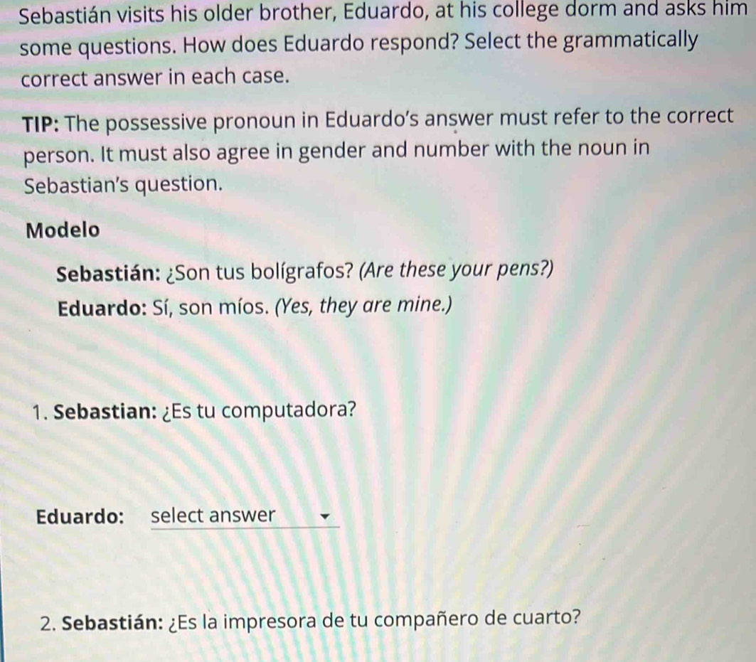 Sebastián visits his older brother, Eduardo, at his college dorm and asks him 
some questions. How does Eduardo respond? Select the grammatically 
correct answer in each case. 
TIP: The possessive pronoun in Eduardo’s answer must refer to the correct 
person. It must also agree in gender and number with the noun in 
Sebastian’s question. 
Modelo 
Sebastián: ¿Son tus bolígrafos? (Are these your pens?) 
Eduardo: Sí, son míos. (Yes, they are mine.) 
1. Sebastian: ¿Es tu computadora? 
Eduardo: select answer 
2. Sebastián: ¿Es la impresora de tu compañero de cuarto?