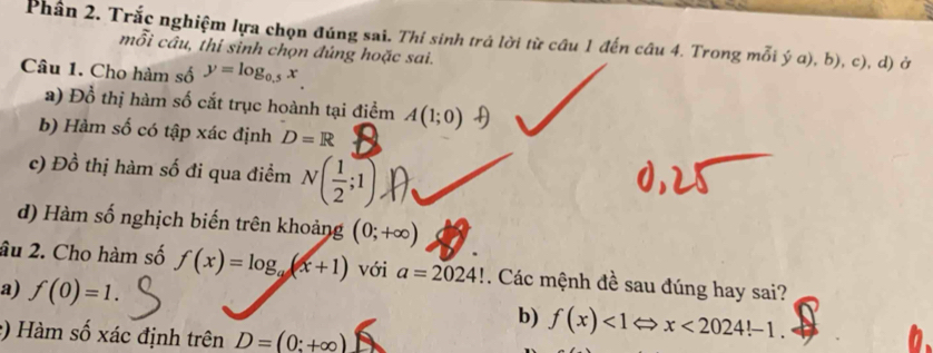 Phân 2. Trắc nghiệm lựa chọn đúng sai. Thí sinh trả lời từ cầu 1 đến câu 4. Trong mỗi ý a), b), c), d) ở 
mỗi câu, thí sinh chọn đúng hoặc sai. 
Câu 1. Cho hàm số y=log _0.5x
a) Đồ thị hàm số cắt trục hoành tại điểm A(1;0)
b) Hàm số có tập xác định D=R
c) Đồ thị hàm số đi qua điểm N( 1/2 ;1) D 
d) Hàm số nghịch biến trên khoảng (0;+∈fty )
âu 2. Cho hàm số f(x)=log _a(x+1) với a=2024!. Các mệnh đề sau đúng hay sai? 
a) f(0)=1. b) f(x)<1Leftrightarrow x<2024!-1. 
:) Hàm số xác định trên D=(0:+∈fty )