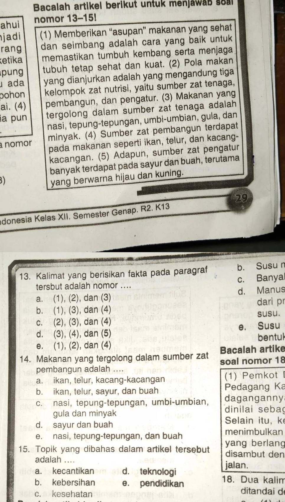 Bacalah artikel berikut untuk menjawab soal
ahui nomor 13-15!
jadi (1) Memberikan “asupan” makanan yang sehat
rang dan seimbang adalah cara yang baik untuk
ketika memastikan tumbuh kembang serta menjaga
pung tubuh tetap sehat dan kuat. (2) Pola makan
ada yang dianjurkan adalah yang mengandung tiga
pohon kelompok zat nutrisi, yaitu sumber zat tenaga,
ai. (4) pembangun, dan pengatur. (3) Makanan yang
ia pun tergolong dalam sumber zat tenaga adalah
nasi, tepung-tepungan, umbi-umbian, gula, dan
a nomor minyak. (4) Sumber zat pembangun terdapat
pada makanan seperti ikan, telur, dan kacang-
kacangan. (5) Adapun, sumber zat pengatur
banyak terdapat pada sayur dan buah, terutama
3)
yang berwarna hijau dan kuning.
29
donesia Kelas XII. Semester Genap. R2. K13
13. Kalimat yang berisikan fakta pada paragraf b. Susu n
tersbut adalah nomor .... c. Banya
a. (1), (2), dan (3) d. Manus
dari pr
b. (1), (3), dan (4)
susu.
c. (2), (3), dan (4)
d. (3), (4), dan (5) e. Susu
bentul
e. (1), (2), dan (4)
14. Makanan yang tergolong dalam sumber zat Bacalah artike
soal nomor 18
pembangun adalah ....
a. ikan, telur, kacang-kacangan (1) Pemkot
b. ikan, telur, sayur, dan buah Pedagang Ka
c. nasi, tepung-tepungan, umbi-umbian, daganganny
gula dan minyak
dinilai seba
d. sayur dan buah
Selain itu,k
menimbulkan
e. nasi, tepung-tepungan, dan buah
15. Topik yang dibahas dalam artikel tersebut yang berlang
disambut den
adaiah ....
jalan.
a. kecantikan d.  teknologi
b. kebersihan e. pendidikan
18. Dua kalim
c. kesehatan
ditandai d