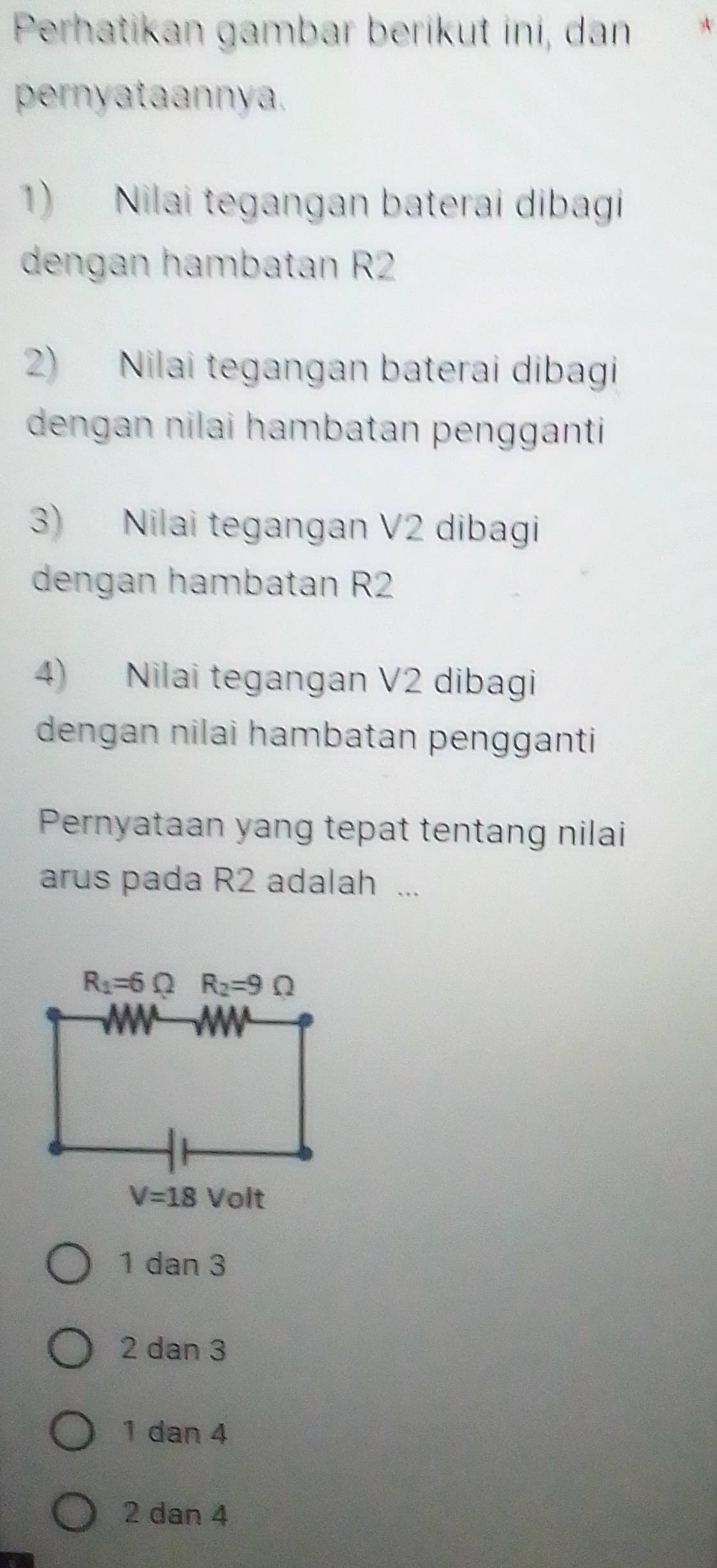 Perhatikan gambar berikut ini, dan A
pernyataannya.
1) Nilai tegangan baterai dibagi
dengan hambatan R2
2) Nilai tegangan baterai dibagi
dengan nilai hambatan pengganti 
3) Nilai tegangan V2 dibagi
dengan hambatan R2
4) Nilai tegangan V2 dibagi
dengan nilai hambatan pengganti
Pernyataan yang tepat tentang nilai
arus pada R2 adalah ...
1 dan 3
2 dan 3
1 dan 4
2 dan 4