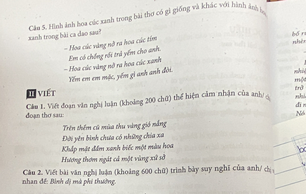 Hình ảnh hoa cúc xanh trong bài thơ có gì giống và khác với hình ảnh họ 
xanh trong bài ca dao sau? 
bố r 
- Hoa cúc vàng nở ra hoa cúc tím 
nhèr 
Em có chồng rồi trả yếm cho anh. 
- Hoa cúc vàng nở ra hoa cúc xanh 
Yếm em em mặc, yếm gì anh anh đòi. 
nhié 
một 
trở 
I viết 
Câu 1. Viết đoạn văn nghị luận (khoảng 200 chữ) thể hiện cảm nhận của anh/c nhi 
di r 
đoạn thơ sau: Nó 
Trên thêm cũ mùa thu vàng gió nắng 
Đời yên bình chưa có những chia xa 
Khắp mặt đẩm xanh biếc một màu hoa 
Hương thơm ngát cả một vùng xứ sở 
Câu 2. Viết bài văn nghị luận (khoảng 600 chữ) trình bày suy nghĩ của anh/ chị 
nhan đề: Bình dị mà phi thường.