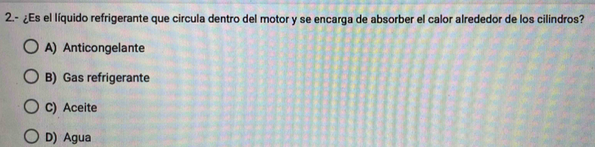 2.- ¿Es el líquido refrigerante que circula dentro del motor y se encarga de absorber el calor alrededor de los cilindros?
A) Anticongelante
B) Gas refrigerante
C) Aceite
D) Agua