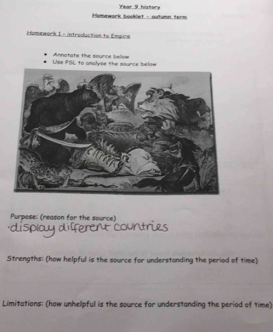 Year 9 history 
Homework booklet - autumn term 
Homework 1 - introduction to Empire 
Annotate the source below 
Use PSL to analyse the source below 
Purpose: (reason for the source) 
Strengths: (how helpful is the source for understanding the period of time) 
Limitations: (how unhelpful is the source for understanding the period of time)