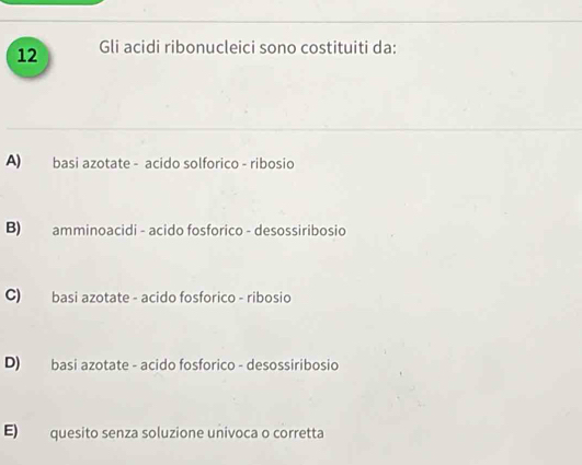 Gli acidi ribonucleici sono costituiti da:
A) basi azotate - acido solforico - ribosio
B) amminoacidi - acido fosforico - desossiribosio
C) basi azotate - acido fosforico - ribosio
D) basi azotate - acido fosforico - desossiribosio
E) quesito senza soluzione univoca o corretta