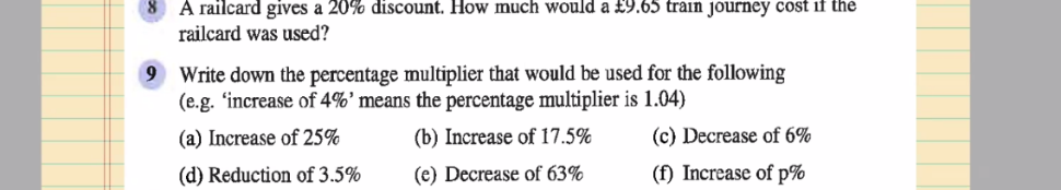 A railcard gives a 20% discount. How much would a £9.65 train journey cost if the
railcard was used?
9 Write down the percentage multiplier that would be used for the following
(e.g. ‘increase of 4% ^, means the percentage multiplier is 1.04)
(a) Increase of 25% (b) Increase of 17.5% (c) Decrease of 6%
(d) Reduction of 3.5% (e) Decrease of 63% (f) Increase of p%