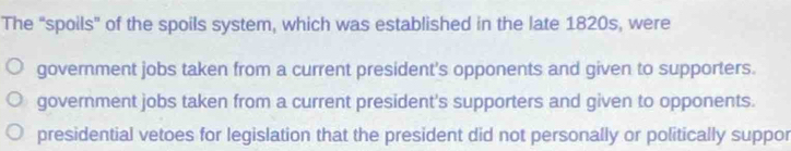 The “spoils" of the spoils system, which was established in the late 1820s, were
government jobs taken from a current president's opponents and given to supporters.
government jobs taken from a current president's supporters and given to opponents.
presidential vetoes for legislation that the president did not personally or politically suppor