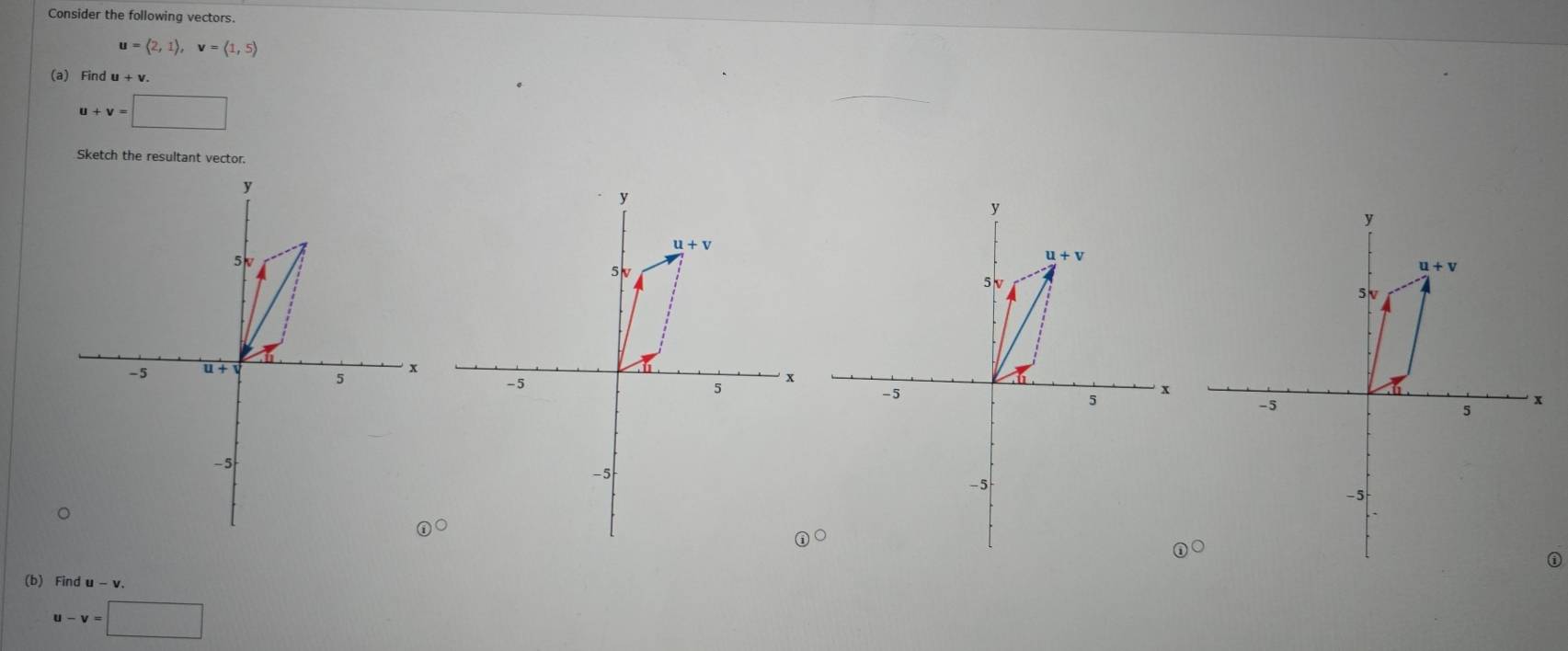 Consider the following vectors.
u=langle 2,1rangle ,v=langle 1,5rangle
(a) Find
u+v=□
Sketch the resultant vector.
y
5
-5 u + v 5  x
-5
(b) Find u - v.
u-v=□