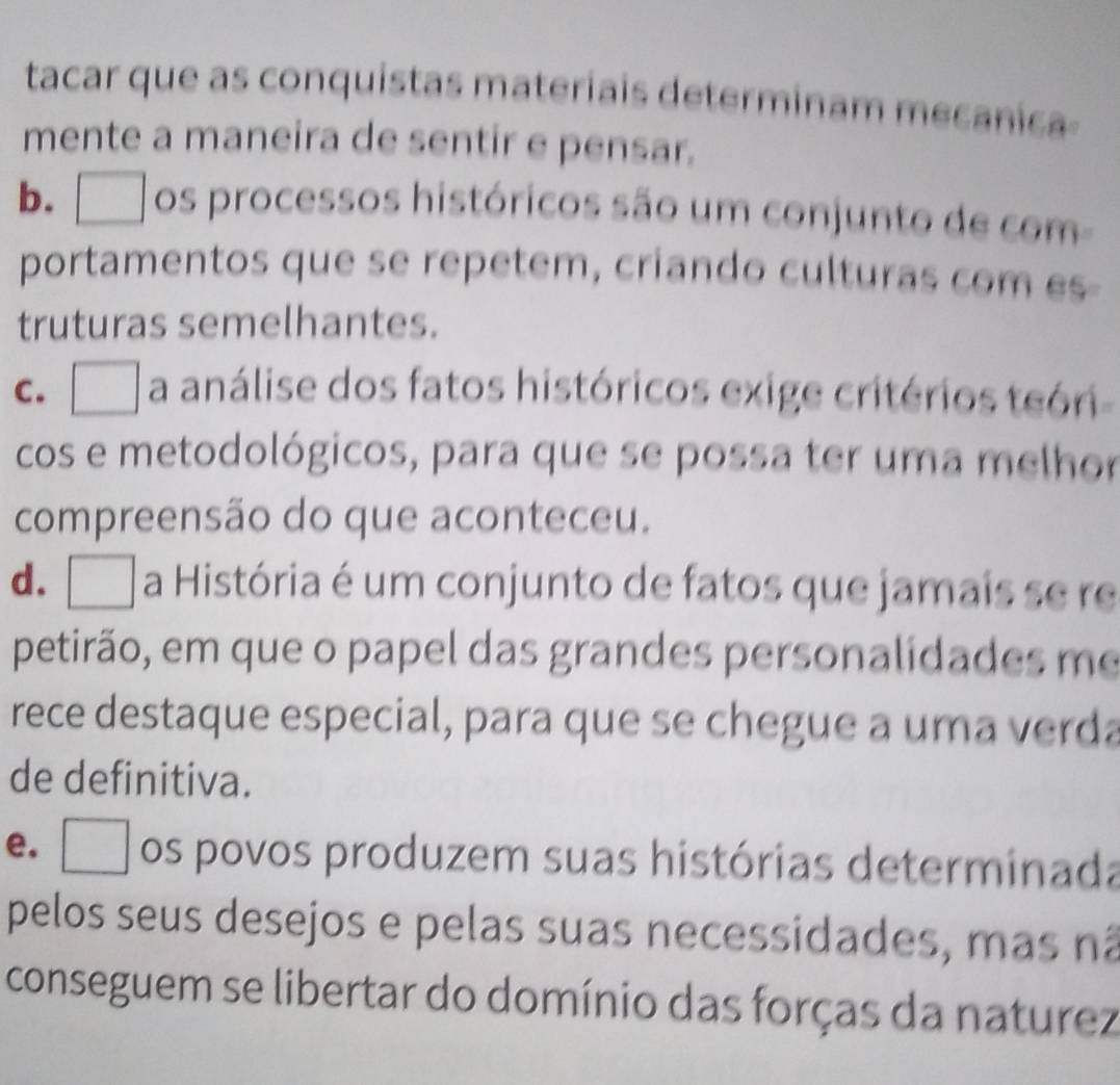 tacar que as conquistas materiais determinam mecanica
mente a maneira de sentir e pensar.
b. os processos históricos são um conjunto de com
portamentos que se repetem, criando culturas com es-
truturas semelhantes.
c. □ a análise dos fatos históricos exige critérios teóri
cos e metodológicos, para que se possa ter uma melhor
compreensão do que aconteceu.
d. □ a História é um conjunto de fatos que jamais se re
petirão, em que o papel das grandes personalidades me
rece destaque especial, para que se chegue a uma verda
de definitiva.
e. os povos produzem suas histórias determinada
pelos seus desejos e pelas suas necessidades, mas nã
conseguem se libertar do domínio das forças da naturez