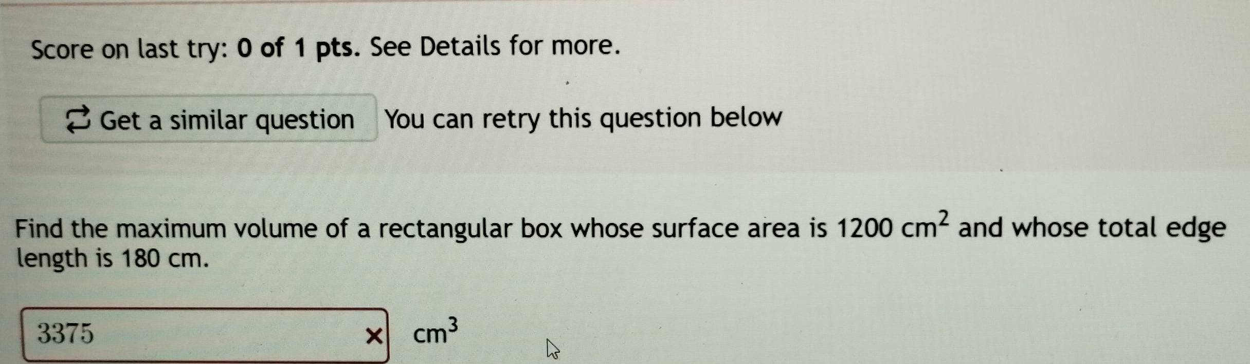 Score on last try: 0 of 1 pts. See Details for more. 
Get a similar question You can retry this question below 
Find the maximum volume of a rectangular box whose surface area is 1200cm^2 and whose total edge 
length is 180 cm.
3375
= □ /□   * |cm^3