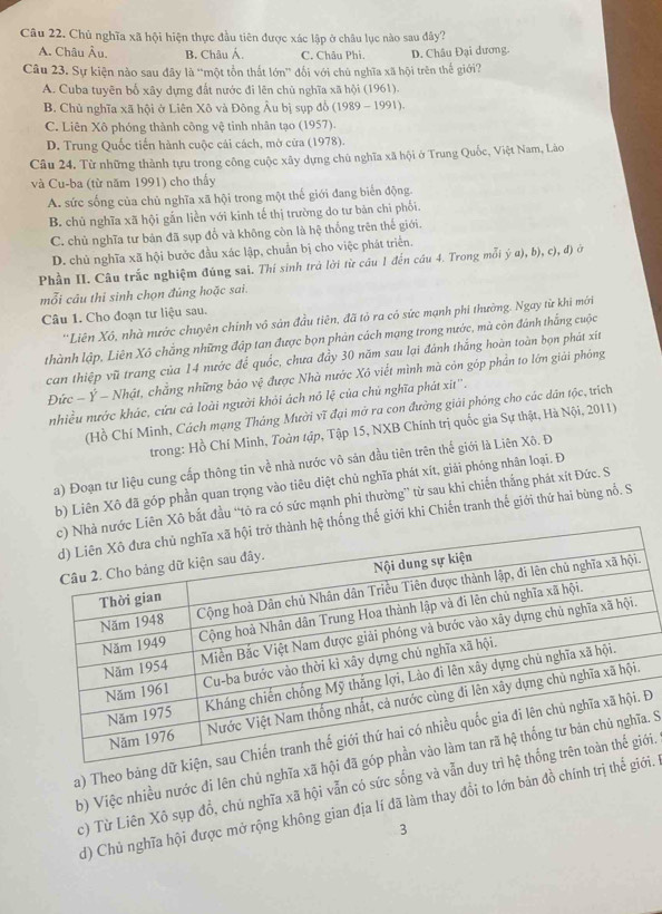 Chủ nghĩa xã hội hiện thực đầu tiên được xác lập ở châu lục nào sau đây?
A. Châu Âu, B. Châu Á. C. Châu Phi D. Châu Đại dương.
Câu 23. Sự kiện nào sau đây là “một tồn thất lớn” đối với chủ nghĩa xã hội trên thế giới?
A. Cuba tuyên bố xây dựng đất nước đi lên chủ nghĩa xã hội (1961).
B. Chủ nghĩa xã hội ở Liên Xô và Đông Âu bị sụp đổ (1989 - 1991).
C. Liên Xô phóng thành công vệ tinh nhân tạo (1957).
D. Trung Quốc tiến hành cuộc cái cách, mở cửa (1978).
Câu 24. Từ những thành tựu trong công cuộc xây dựng chủ nghĩa xã hội ở Trung Quốc, Việt Nam, Lào
và Cu-ba (từ năm 1991) cho thấy
A. sức sống của chủ nghĩa xã hội trong một thế giới đang biển động.
B. chủ nghĩa xã hội gắn liền với kinh tế thị trường do tư bản chi phối.
C. chủ nghĩa tư bản đã sụp đổ và không còn là hệ thống trên thế giới.
D. chủ nghĩa xã hội bước đầu xác lập, chuẩn bị cho việc phát triển.
Phần II. Câu trắc nghiệm đúng sai. Thí sinh trà lời từ cầu 1 đến cầu 4. Trong mỗi (-a),b),c),d) lù
mỗi câu thi sinh chọn đùng hoặc sai.
Câu 1. Cho đoạn tư liệu sau.
*Liên Xô, nhà mước chuyên chinh vô sản đầu tiên, đã tỏ ra có sức mạnh phi thường. Ngay từ khi mới
thành lập, Liên Xô chẳng những đập tan được bọn phản cách mạng trong nước, mà còn đánh thắng cuộc
can thiệp vũ trang của 14 nước để quốc, chưa đẩy 30 năm sau lại đánh thắng hoàn toàn bọn phát xít
Đức − Ý - Nhật, chẳng những bảo vệ được Nhà nước Xô viết mình mà còn góp phần to lớn giải phóng
nhiều nước khác, cứu cả loài người khỏi ách nô lệ của chủ nghĩa phát xit''.
(Hồ Chí Minh, Cách mạng Tháng Mười vĩ đại mở ra con đường giải phỏng cho các dân tộc, trích
trong: Hồ Chí Minh, Toàn tập, Tập 15, NXB Chính trị quốc gia Sự thật, Hà Nội, 2011)
a) Đoạn tư liệu cung cấp thông tin về nhà nước vô sản đầu tiên trên thế giới là Liên Xô. Đ
b) Liên Xô đã góp phần quan trọng vào tiêu diệt chủ nghĩa phát xít, giải phóng nhân loại. Đ
n Xô bắt đầu “tò ra có sức mạnh phi thường” từ sau khi chiến thắng phát xít Đức. S
ống thế giới khi Chiến tranh thế giới thứ hai bùng nổ. S
a) Theo bảng dữ kĐ
b) Việc nhiều nước đi lên chủ nghĩa xã hội. S
c) Từ Liên Xõ sụp đổ, chú nghĩa xã hội vẫn có sức sống và vẫn dui.
d) Chủ nghĩa hội được mở rộng không gian địa lí đã làm thay đổi to lớn bản đồ chính trị thếi.
3